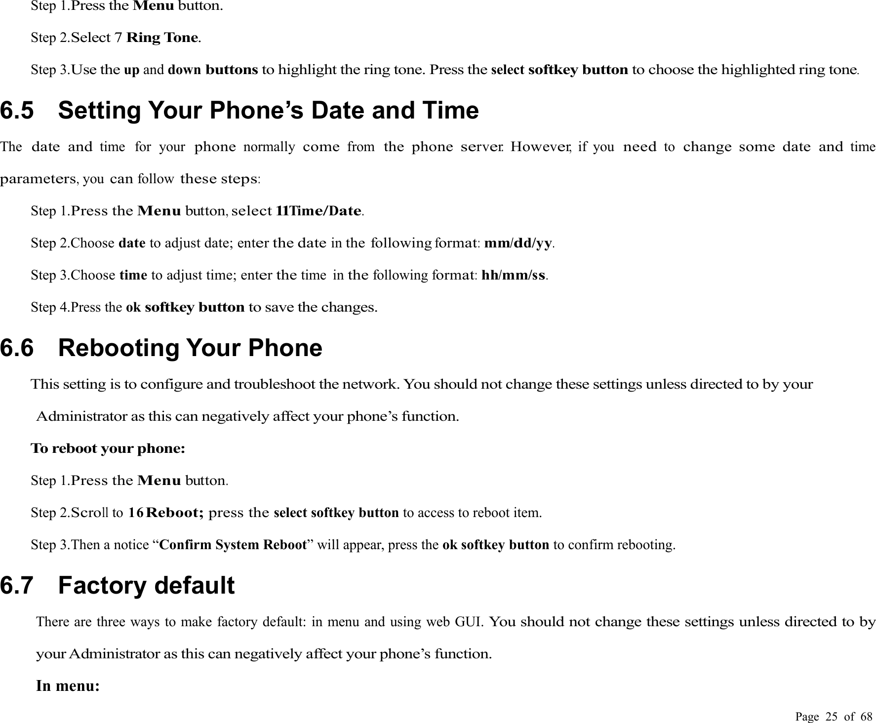 Page 25 of 68Step 1.Press theMenubutton.Step 2.Select 7Ring Tone.Step 3.Use theup and downbuttonsto highlight the ring tone. Press theselectsoftkey buttonto choose the highlighted ring tone.6.5 Setting Your Phone’s Date and TimeThedate andtime for yourphonenormallycomefromthe phoneserver.However,if youneedtochange some date andtimeparameters,youcanfollowthese steps:Step 1.Press theMenubutton,select11Time/Date.Step 2.Choose date to adjust date; enterthe dateinthe followingformat:mm/dd/yy.Step 3.Choose time to adjust time; enterthetime inthefollowingformat:hh/mm/ss.Step 4.Press the oksoftkey buttonto save the changes.6.6 Rebooting Your PhoneThis setting is to configure and troubleshoot the network. You should not change these settings unless directed to by yourAdministrator as this can negatively affect your phone’s function.To reboot your phone:Step 1.Press theMenubutton.Step 2.Scrollto 16Reboot;press theselect softkey button to access to reboot item.Step 3.Then a notice “Confirm System Reboot” will appear, press the ok softkey button to confirm rebooting.6.7 Factory defaultThere are three ways to make factory default: in menu and using web GUI.You should not change these settings unless directed to byyour Administrator as this can negatively affect your phone’s function.In menu: