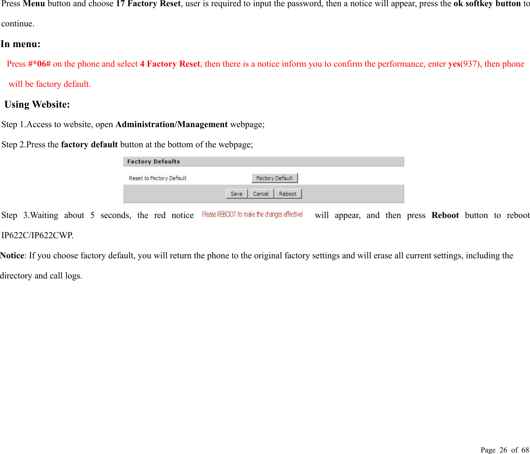 Page 26 of 68Press Menu button and choose 17 Factory Reset, user is required to input the password, then a notice will appear, press the ok softkey button tocontinue.In menu:Press #*06# on the phone and select 4 Factory Reset, then there is a notice inform you to confirm the performance, enter yes(937), then phonewill be factory default.Using Website:Step 1.Access to website, open Administration/Management webpage;Step 2.Press the factory default button at the bottom of the webpage;Step 3.Waiting about 5 seconds, the red notice will appear, and then press Reboot button to rebootIP622C/IP622CWP.Notice: If you choose factory default, you will return the phone to the original factory settings and will erase all current settings, including thedirectory and call logs.