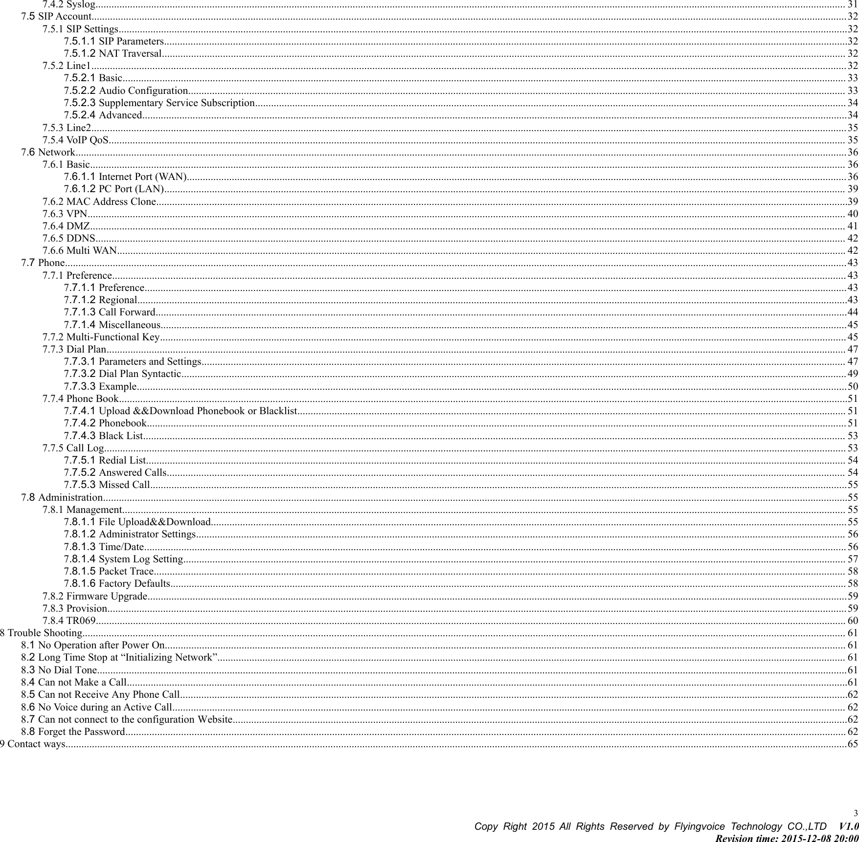 Copy Right 2015 All Rights Reserved by Flyingvoice Technology CO.,LTD V1.0Revision time: 2015-12-08 20:0037.4.2 Syslog........................................................................................................................................................................................................................................................................................... 317.5 SIP Account.............................................................................................................................................................................................................................................................................................327.5.1 SIP Settings...................................................................................................................................................................................................................................................................................327.5.1.1 SIP Parameters..................................................................................................................................................................................................................................................................327.5.1.2 NAT Traversal.................................................................................................................................................................................................................................................................. 327.5.2 Line1.............................................................................................................................................................................................................................................................................................327.5.2.1 Basic................................................................................................................................................................................................................................................................................. 337.5.2.2 Audio Configuration........................................................................................................................................................................................................................................................ 337.5.2.3 Supplementary Service Subscription............................................................................................................................................................................................................................... 347.5.2.4 Advanced..........................................................................................................................................................................................................................................................................347.5.3 Line2.............................................................................................................................................................................................................................................................................................357.5.4 VoIP QoS...................................................................................................................................................................................................................................................................................... 357.6 Network...................................................................................................................................................................................................................................................................................................367.6.1 Basic............................................................................................................................................................................................................................................................................................. 367.6.1.1 Internet Port (WAN).........................................................................................................................................................................................................................................................367.6.1.2 PC Port (LAN)................................................................................................................................................................................................................................................................. 397.6.2 MAC Address Clone.....................................................................................................................................................................................................................................................................397.6.3 VPN.............................................................................................................................................................................................................................................................................................. 407.6.4 DMZ............................................................................................................................................................................................................................................................................................. 417.6.5 DDNS........................................................................................................................................................................................................................................................................................... 427.6.6 Multi WAN................................................................................................................................................................................................................................................................................... 427.7 Phone.......................................................................................................................................................................................................................................................................................................437.7.1 Preference..................................................................................................................................................................................................................................................................................... 437.7.1.1 Preference.........................................................................................................................................................................................................................................................................437.7.1.2 Regional............................................................................................................................................................................................................................................................................437.7.1.3 Call Forward.....................................................................................................................................................................................................................................................................447.7.1.4 Miscellaneous...................................................................................................................................................................................................................................................................457.7.2 Multi-Functional Key................................................................................................................................................................................................................................................................... 457.7.3 Dial Plan....................................................................................................................................................................................................................................................................................... 477.7.3.1 Parameters and Settings................................................................................................................................................................................................................................................... 477.7.3.2 Dial Plan Syntactic........................................................................................................................................................................................................................................................... 497.7.3.3 Example............................................................................................................................................................................................................................................................................507.7.4 Phone Book...................................................................................................................................................................................................................................................................................517.7.4.1 Upload &amp;&amp;Download Phonebook or Blacklist............................................................................................................................................................................................................... 517.7.4.2 Phonebook........................................................................................................................................................................................................................................................................ 517.7.4.3 Black List......................................................................................................................................................................................................................................................................... 537.7.5 Call Log........................................................................................................................................................................................................................................................................................ 537.7.5.1 Redial List........................................................................................................................................................................................................................................................................ 547.7.5.2 Answered Calls................................................................................................................................................................................................................................................................ 547.7.5.3 Missed Call.......................................................................................................................................................................................................................................................................557.8 Administration.........................................................................................................................................................................................................................................................................................557.8.1 Management................................................................................................................................................................................................................................................................................. 557.8.1.1 File Upload&amp;&amp;Download................................................................................................................................................................................................................................................557.8.1.2 Administrator Settings..................................................................................................................................................................................................................................................... 567.8.1.3 Time/Date......................................................................................................................................................................................................................................................................... 567.8.1.4 System Log Setting.......................................................................................................................................................................................................................................................... 577.8.1.5 Packet Trace..................................................................................................................................................................................................................................................................... 587.8.1.6 Factory Defaults............................................................................................................................................................................................................................................................... 587.8.2 Firmware Upgrade........................................................................................................................................................................................................................................................................597.8.3 Provision.......................................................................................................................................................................................................................................................................................597.8.4 TR069........................................................................................................................................................................................................................................................................................... 608 Trouble Shooting................................................................................................................................................................................................................................................................................................ 618.1 No Operation after Power On................................................................................................................................................................................................................................................................. 618.2 Long Time Stop at “Initializing Network”............................................................................................................................................................................................................................................. 618.3 No Dial Tone...........................................................................................................................................................................................................................................................................................618.4 Can not Make a Call................................................................................................................................................................................................................................................................................618.5 Can not Receive Any Phone Call............................................................................................................................................................................................................................................................628.6 No Voice during an Active Call.............................................................................................................................................................................................................................................................. 628.7 Can not connect to the configuration Website........................................................................................................................................................................................................................................628.8 Forget the Password................................................................................................................................................................................................................................................................................ 629 Contact ways.......................................................................................................................................................................................................................................................................................................65