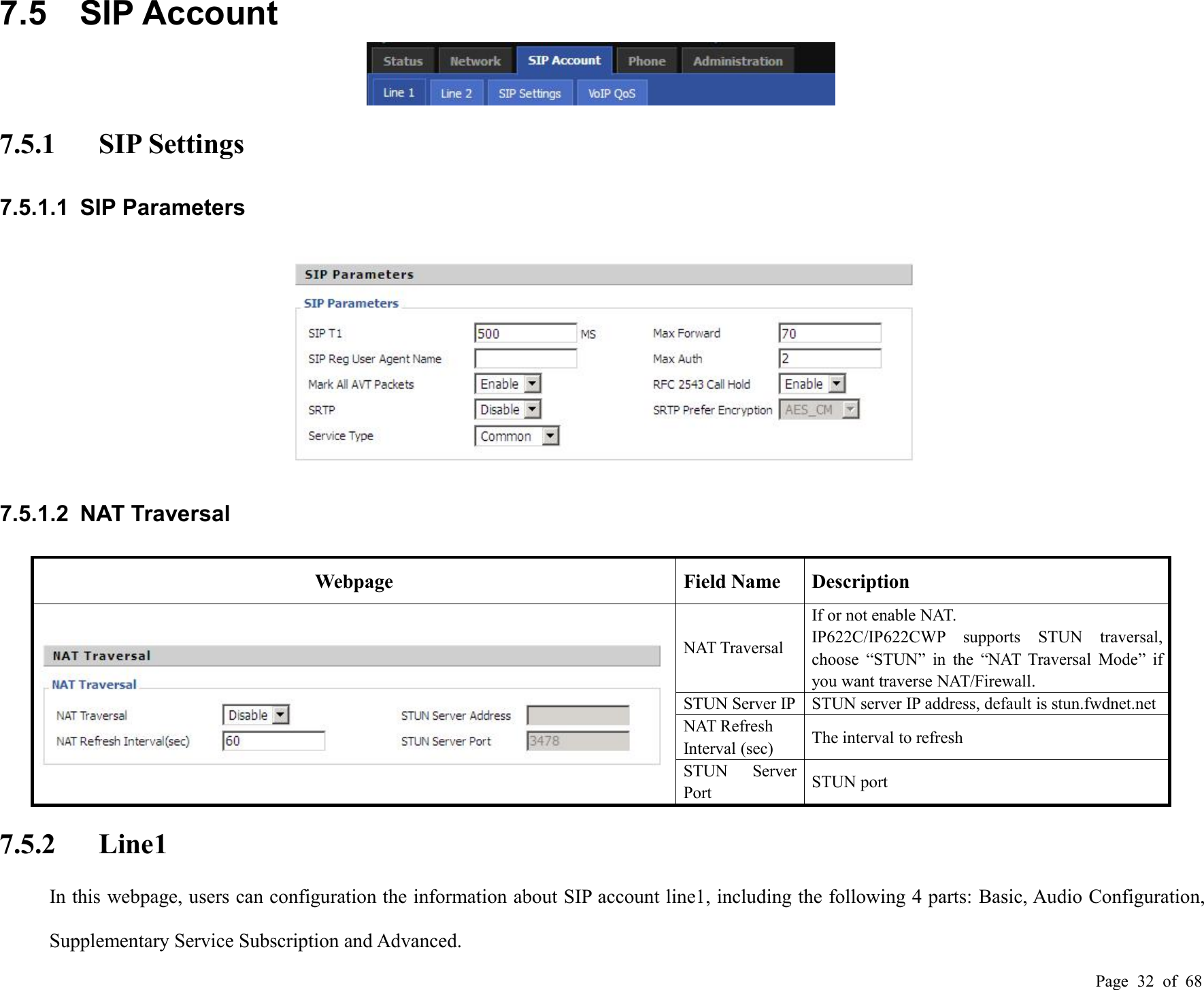 Page 32 of 687.5 SIP Account7.5.1 SIP Settings7.5.1.1 SIP Parameters7.5.1.2 NAT TraversalWebpageField NameDescriptionNAT TraversalIf or not enable NAT.IP622C/IP622CWP supports STUN traversal,choose “STUN” in the “NAT Traversal Mode” ifyou want traverse NAT/Firewall.STUN Server IPSTUN server IP address, default is stun.fwdnet.netNAT RefreshInterval (sec)The interval to refreshSTUN ServerPortSTUN port7.5.2 Line1In this webpage, users can configuration the information about SIP account line1, including the following 4 parts: Basic, Audio Configuration,Supplementary Service Subscription and Advanced.