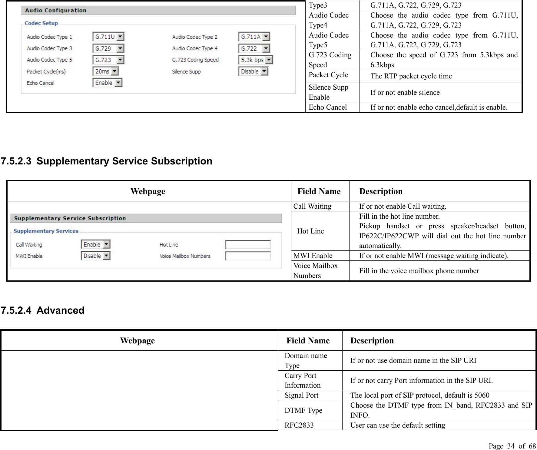 Page 34 of 68Type3G.711A, G.722, G.729, G.723Audio CodecType4Choose the audio codec type from G.711U,G.711A, G.722, G.729, G.723Audio CodecType5Choose the audio codec type from G.711U,G.711A, G.722, G.729, G.723G.723 CodingSpeedChoose the speed of G.723 from 5.3kbps and6.3kbpsPacket CycleThe RTP packet cycle timeSilence SuppEnableIf or not enable silenceEcho CancelIf or not enable echo cancel,default is enable.7.5.2.3 Supplementary Service SubscriptionWebpageField NameDescriptionCall WaitingIf or not enable Call waiting.Hot LineFill in the hot line number.Pickup handset or press speaker/headset button,IP622C/IP622CWP will dial out the hot line numberautomatically.MWI EnableIf or not enable MWI (message waiting indicate).Voice MailboxNumbersFill in the voice mailbox phone number7.5.2.4 AdvancedWebpageField NameDescriptionDomain nameTypeIf or not use domain name in the SIP URICarry PortInformationIf or not carry Port information in the SIP URI.Signal PortThe local port of SIP protocol, default is 5060DTMF TypeChoose the DTMF type from IN_band, RFC2833 and SIPINFO.RFC2833User can use the default setting