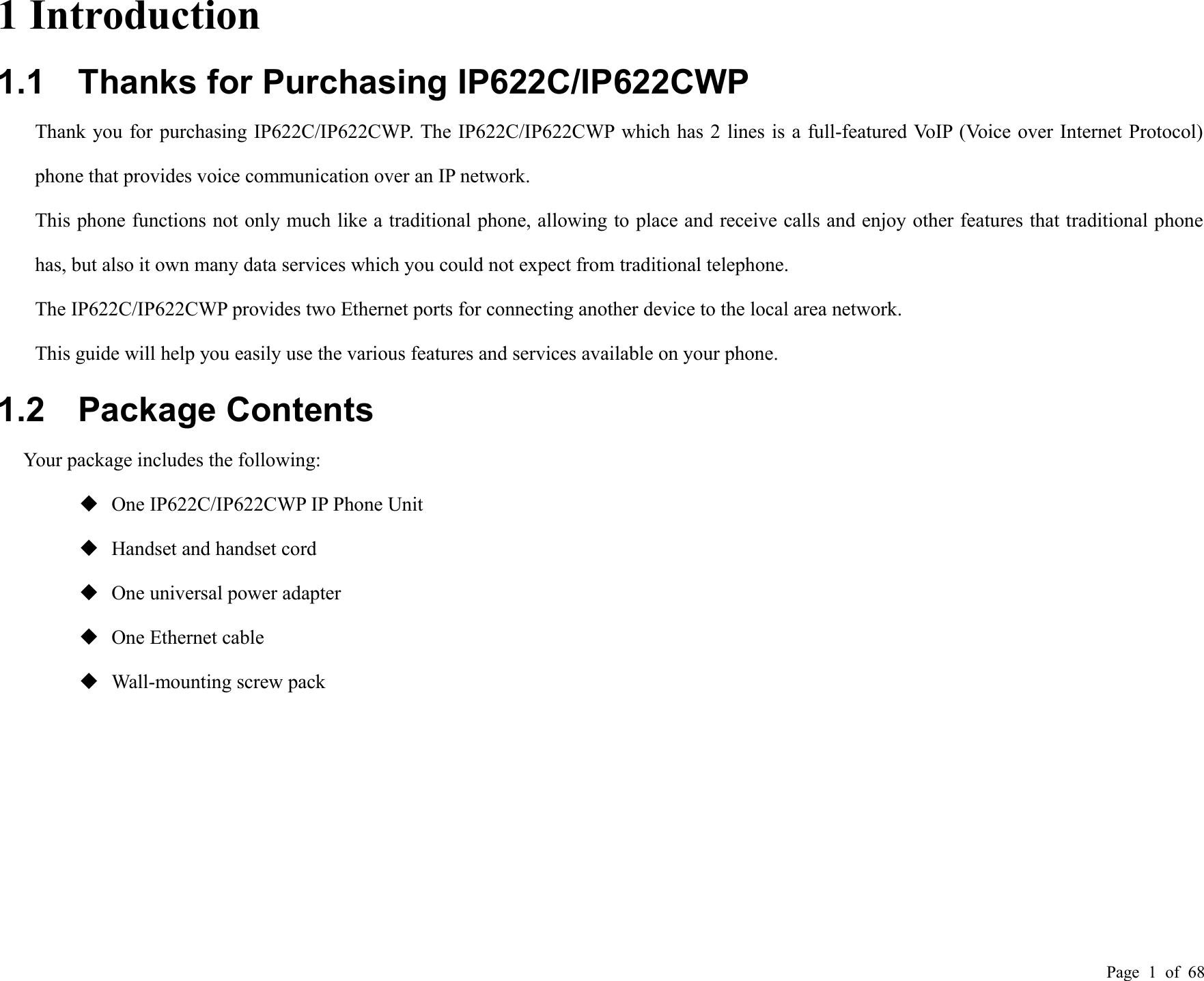 Page 1of 681 Introduction1.1 Thanks for Purchasing IP622C/IP622CWPThank you for purchasing IP622C/IP622CWP. The IP622C/IP622CWP which has 2 lines is a full-featured VoIP (Voice over Internet Protocol)phone that provides voice communication over an IP network.This phone functions not only much like a traditional phone, allowing to place and receive calls and enjoy other features that traditional phonehas, but also it own many data services which you could not expect from traditional telephone.The IP622C/IP622CWP provides two Ethernet ports for connecting another device to the local area network.This guide will help you easily use the various features and services available on your phone.1.2 Package ContentsYour package includes the following:One IP622C/IP622CWP IP Phone UnitHandset and handset cordOne universal power adapterOne Ethernet cableWall-mounting screw pack