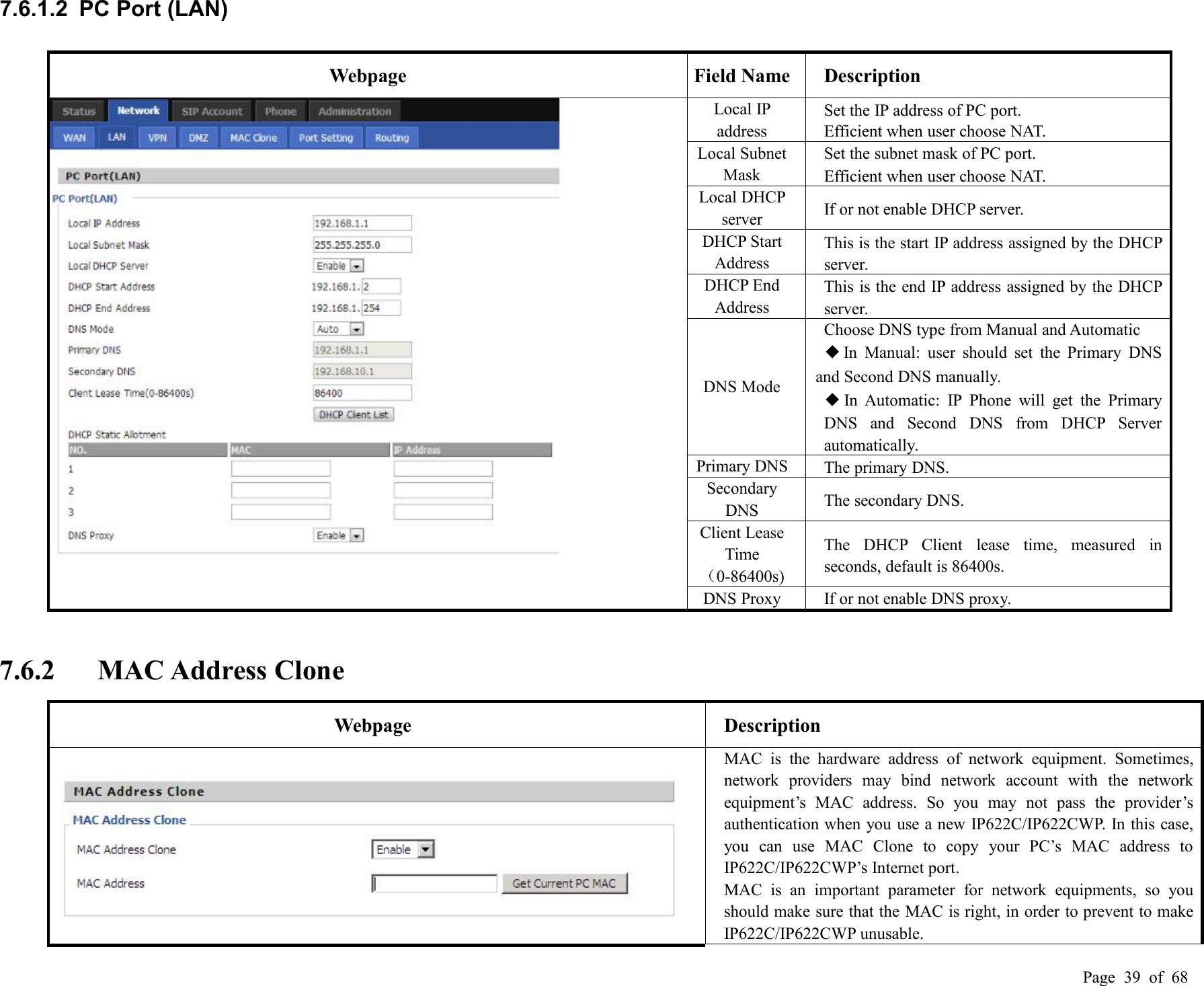 Page 39 of 687.6.1.2 PC Port (LAN)WebpageField NameDescriptionLocal IPaddressSet the IP address of PC port.Efficient when user choose NAT.Local SubnetMaskSet the subnet mask of PC port.Efficient when user choose NAT.Local DHCPserverIf or not enable DHCP server.DHCP StartAddressThis is the start IP address assigned by the DHCPserver.DHCP EndAddressThis is the end IP address assigned by the DHCPserver.DNS ModeChoose DNS type from Manual and Automatic◆In Manual: user should set the Primary DNSand Second DNS manually.◆In Automatic: IP Phone will get the PrimaryDNS and Second DNS from DHCP Serverautomatically.Primary DNSThe primary DNS.SecondaryDNSThe secondary DNS.Client LeaseTime（0-86400s)The DHCP Client lease time, measured inseconds, default is 86400s.DNS ProxyIf or not enable DNS proxy.7.6.2 MAC Address CloneWebpageDescriptionMAC is the hardware address of network equipment. Sometimes,network providers may bind network account with the networkequipment’s MAC address. So you may not pass the provider’sauthentication when you use a new IP622C/IP622CWP. In this case,you can use MAC Clone to copy your PC’s MAC address toIP622C/IP622CWP’s Internet port.MAC is an important parameter for network equipments, so youshould make sure that the MAC is right, in order to prevent to makeIP622C/IP622CWP unusable.