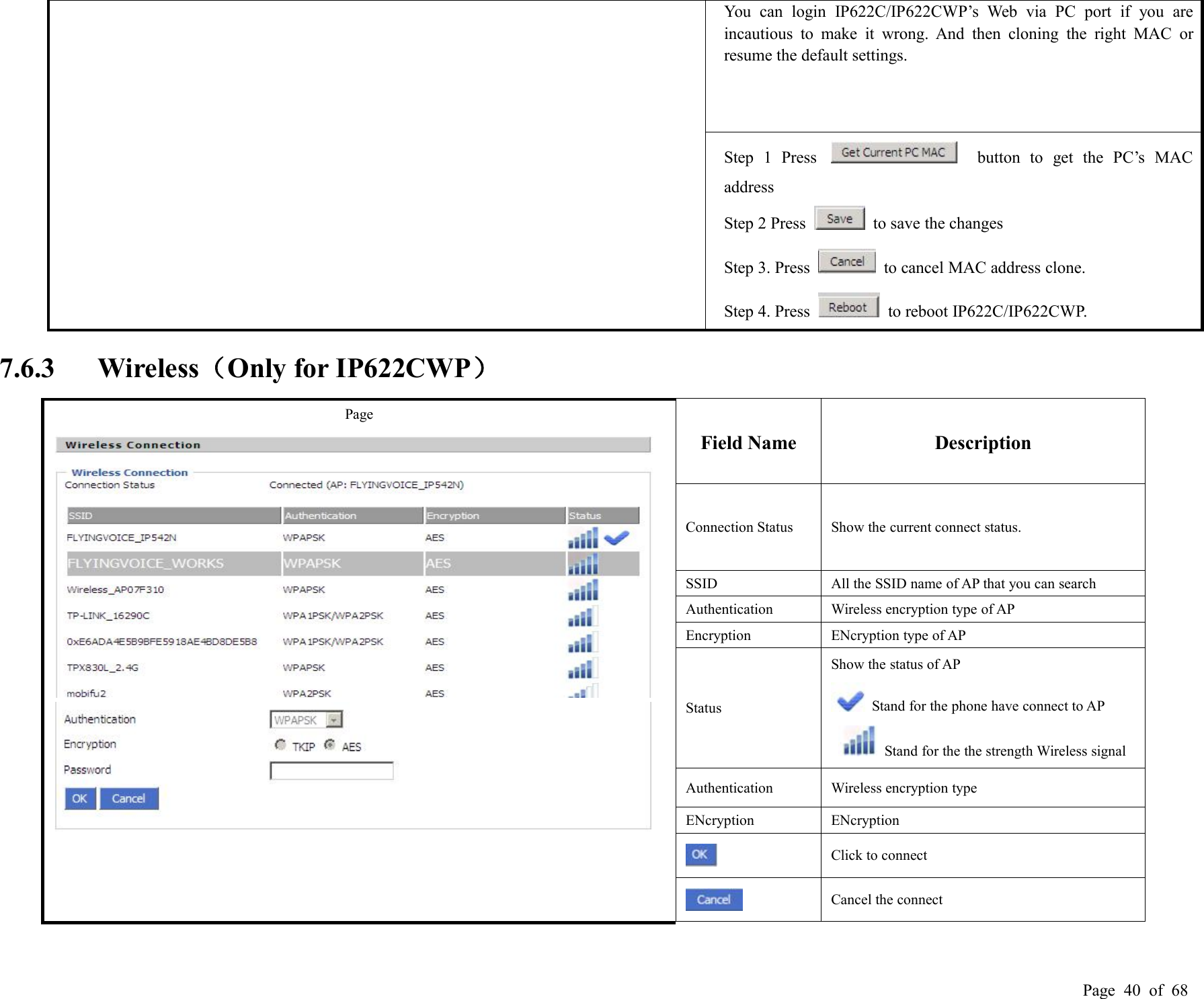 Page 40 of 68You can login IP622C/IP622CWP’s Web via PC port if you areincautious to make it wrong. And then cloning the right MAC orresume the default settings.Step 1 Press button to get the PC’s MACaddressStep 2 Press to save the changesStep 3. Press to cancel MAC address clone.Step 4. Press to reboot IP622C/IP622CWP.7.6.3 Wireless（Only for IP622CWP）PageField NameDescriptionConnection StatusShow the current connect status.SSIDAll the SSID name of AP that you can searchAuthenticationWireless encryption type of APEncryptionENcryption type of APStatusShow the status of APStand for the phone have connect to APStand for the the strength Wireless signalAuthenticationWireless encryption typeENcryptionENcryptionClick to connectCancel the connect