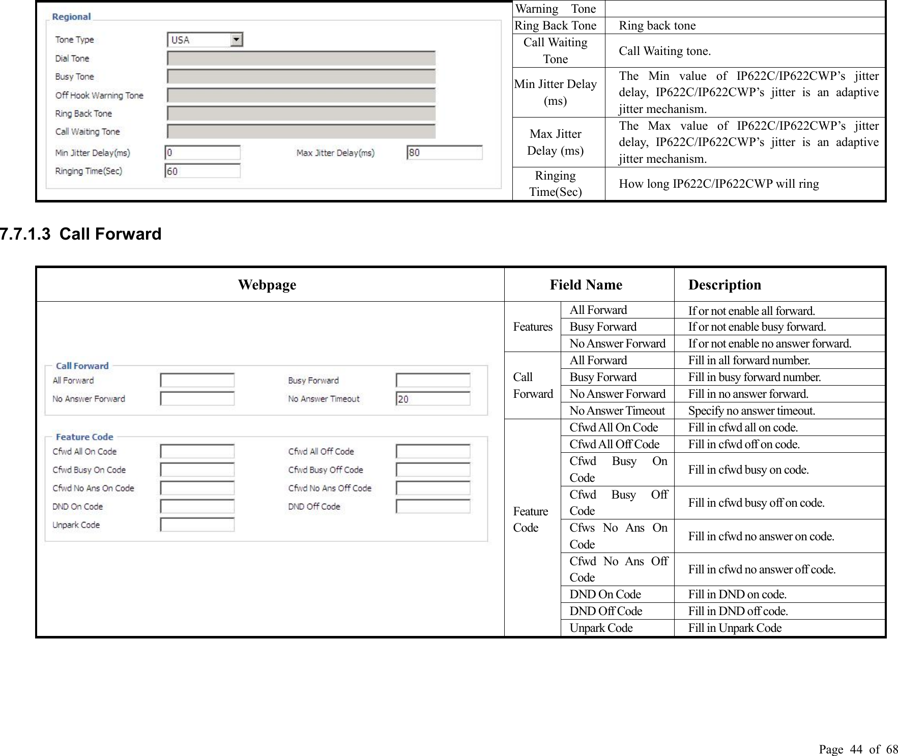 Page 44 of 68Warning ToneRing Back ToneRing back toneCall WaitingToneCall Waiting tone.Min Jitter Delay(ms)The Min value of IP622C/IP622CWP’s jitterdelay, IP622C/IP622CWP’s jitter is an adaptivejitter mechanism.Max JitterDelay (ms)The Max value of IP622C/IP622CWP’s jitterdelay, IP622C/IP622CWP’s jitter is an adaptivejitter mechanism.RingingTime(Sec)How long IP622C/IP622CWP will ring7.7.1.3 Call ForwardWebpageField NameDescriptionFeaturesAll ForwardIf or not enable all forward.Busy ForwardIf or not enable busy forward.NoAnswer ForwardIf or not enable no answer forward.CallForwardAll ForwardFill in all forward number.Busy ForwardFill in busy forward number.NoAnswer ForwardFill in no answer forward.NoAnswer TimeoutSpecify no answer timeout.FeatureCodeCfwdAll On CodeFill in cfwd all on code.CfwdAll Off CodeFill in cfwd off on code.Cfwd Busy OnCodeFill in cfwd busy on code.Cfwd Busy OffCodeFill in cfwd busy off on code.Cfws No Ans OnCodeFill in cfwd no answer on code.Cfwd No Ans OffCodeFill in cfwd no answer off code.DND On CodeFill in DND on code.DND Off CodeFill in DND off code.Unpark CodeFill in Unpark Code