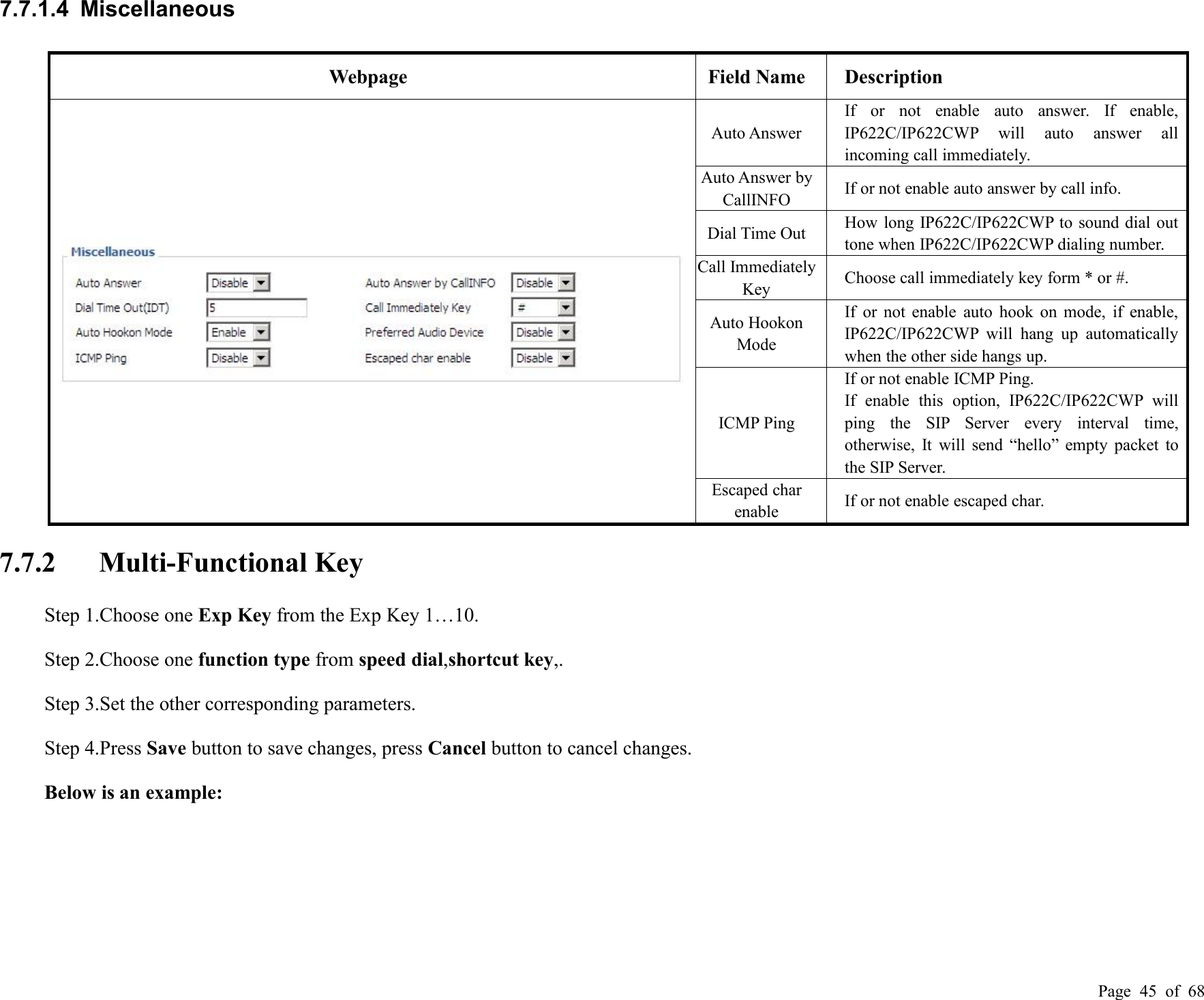 Page 45 of 687.7.1.4 MiscellaneousWebpageField NameDescriptionAuto AnswerIf or not enable auto answer. If enable,IP622C/IP622CWP will auto answer allincoming call immediately.Auto Answer byCallINFOIf or not enable auto answer by call info.Dial Time OutHow long IP622C/IP622CWP to sound dial outtone when IP622C/IP622CWP dialing number.Call ImmediatelyKeyChoose call immediately key form * or #.Auto HookonModeIf or not enable auto hook on mode, if enable,IP622C/IP622CWP will hang up automaticallywhen the other side hangs up.ICMP PingIf or not enable ICMP Ping.If enable this option, IP622C/IP622CWP willping the SIP Server every interval time,otherwise, It will send “hello” empty packet tothe SIP Server.Escaped charenableIf or not enable escaped char.7.7.2 Multi-Functional KeyStep 1.Choose one Exp Key from the Exp Key 1…10.Step 2.Choose one function type from speed dial,shortcut key,.Step 3.Set the other corresponding parameters.Step 4.Press Save button to save changes, press Cancel button to cancel changes.Below is an example: