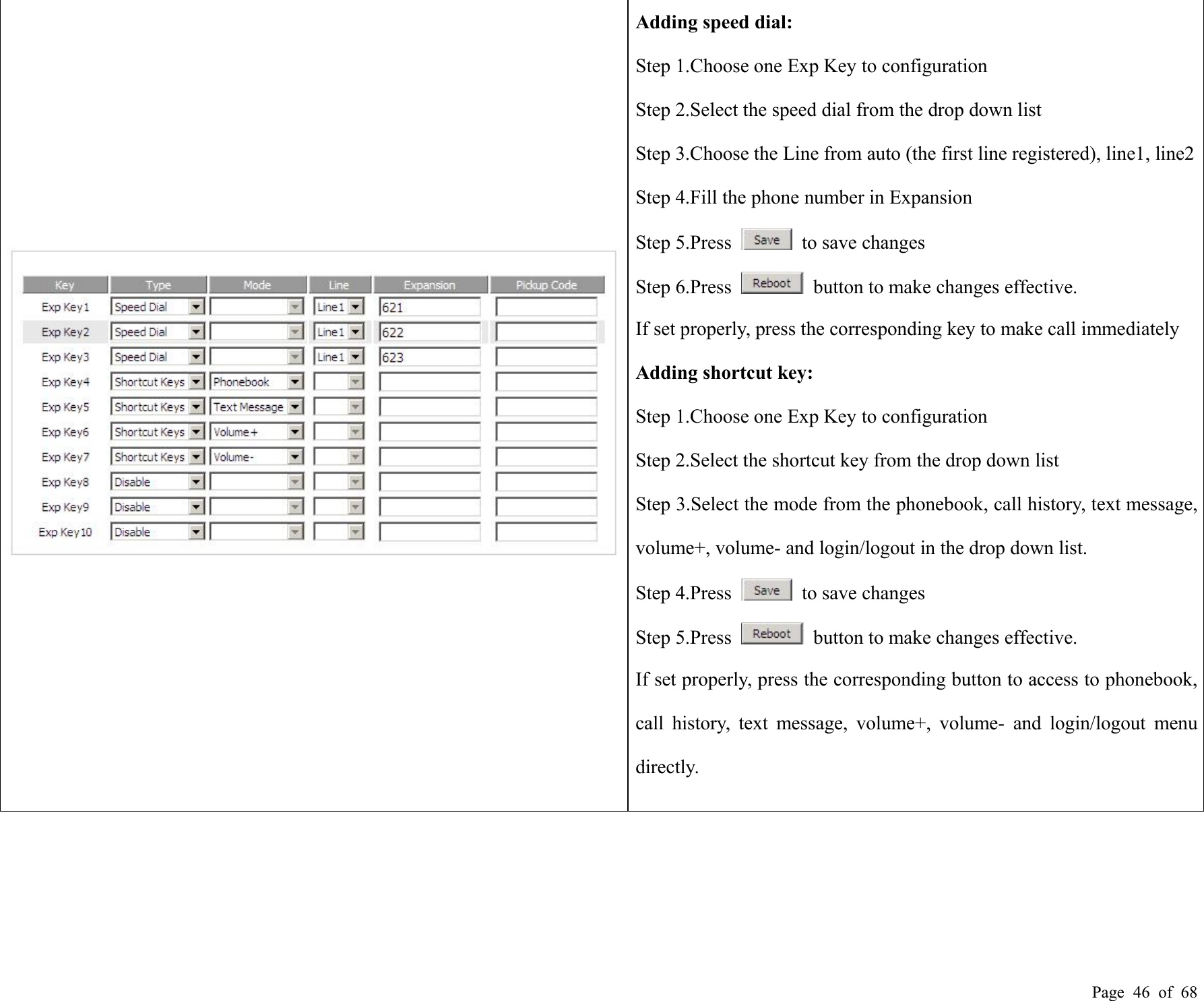 Page 46 of 68Adding speed dial:Step 1.Choose one Exp Key to configurationStep 2.Select the speed dial from the drop down listStep 3.Choose the Line from auto (the first line registered), line1, line2Step 4.Fill the phone number in ExpansionStep 5.Press to save changesStep 6.Press button to make changes effective.If set properly, press the corresponding key to make call immediatelyAdding shortcut key:Step 1.Choose one Exp Key to configurationStep 2.Select the shortcut key from the drop down listStep 3.Select the mode from the phonebook, call history, text message,volume+, volume- and login/logout in the drop down list.Step 4.Press to save changesStep 5.Press button to make changes effective.If set properly, press the corresponding button to access to phonebook,call history, text message, volume+, volume- and login/logout menudirectly.