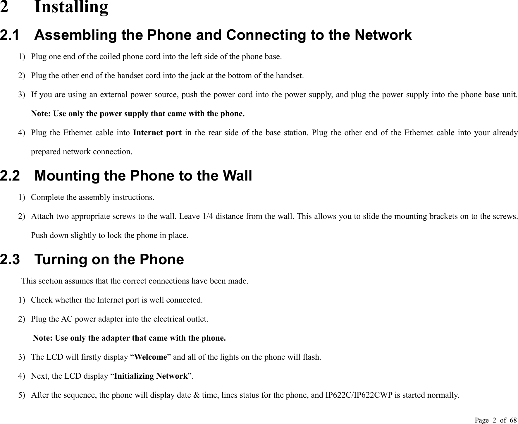 Page 2of 682 Installing2.1 Assembling the Phone and Connecting to the Network1) Plug one end of the coiled phone cord into the left side of the phone base.2) Plug the other end of the handset cord into the jack at the bottom of the handset.3) If you are using an external power source, push the power cord into the power supply, and plug the power supply into the phone base unit.Note: Use only the power supply that came with the phone.4) Plug the Ethernet cable into Internet port in the rear side of the base station. Plug the other end of the Ethernet cable into your alreadyprepared network connection.2.2 Mounting the Phone to the Wall1) Complete the assembly instructions.2) Attach two appropriate screws to the wall. Leave 1/4 distance from the wall. This allows you to slide the mounting brackets on to the screws.Push down slightly to lock the phone in place.2.3 Turning on the PhoneThis section assumes that the correct connections have been made.1) Check whether the Internet port is well connected.2) Plug the AC power adapter into the electrical outlet.Note: Use only the adapter that came with the phone.3) The LCD will firstly display “Welcome” and all of the lights on the phone will flash.4) Next, the LCD display “Initializing Network”.5) After the sequence, the phone will display date &amp; time, lines status for the phone, and IP622C/IP622CWP is started normally.