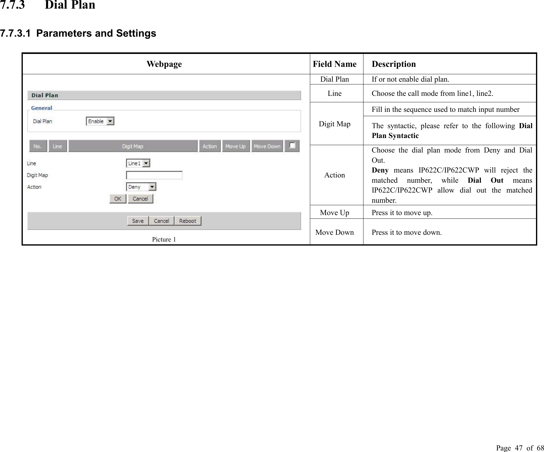 Page 47 of 687.7.3 Dial Plan7.7.3.1 Parameters and SettingsWebpageField NameDescriptionPicture 1Dial PlanIf or not enable dial plan.LineChoose the call mode from line1, line2.Digit MapFill in the sequence used to match input numberThe syntactic, please refer to the following DialPlan SyntacticActionChoose the dial plan mode from Deny and DialOut.Deny means IP622C/IP622CWP will reject thematched number, while Dial Out meansIP622C/IP622CWP allow dial out the matchednumber.Move UpPress it to move up.Move DownPress it to move down.