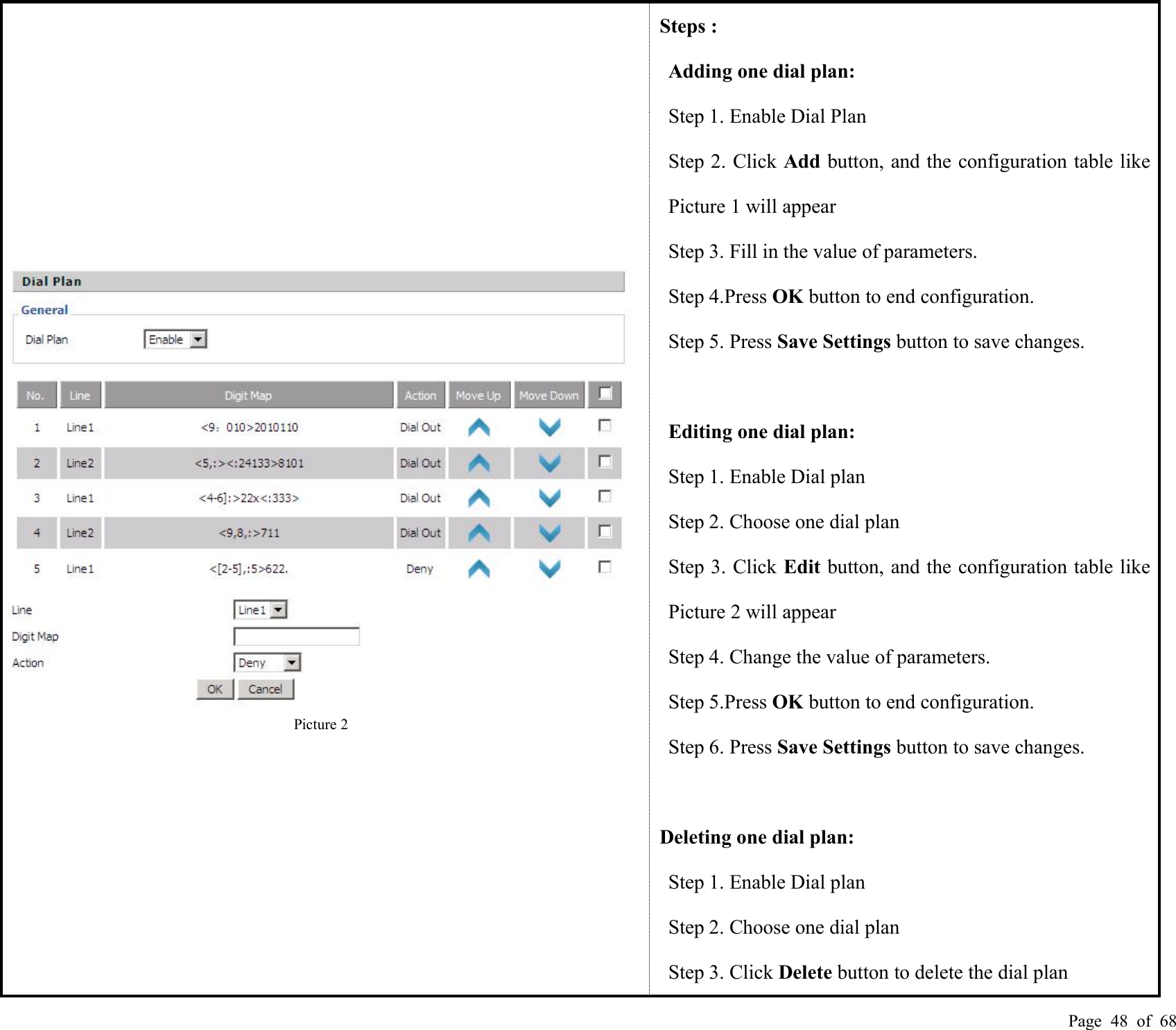 Page 48 of 68Picture 2Steps :Adding one dial plan:Step 1. Enable Dial PlanStep 2. Click Add button, and the configuration table likePicture 1 will appearStep 3. Fill in the value of parameters.Step 4.Press OK button to end configuration.Step 5. Press Save Settings button to save changes.Editing one dial plan:Step 1. Enable Dial planStep 2. Choose one dial planStep 3. Click Edit button, and the configuration table likePicture 2 will appearStep 4. Change the value of parameters.Step 5.Press OK button to end configuration.Step 6. Press Save Settings button to save changes.Deleting one dial plan:Step 1. Enable Dial planStep 2. Choose one dial planStep 3. Click Delete button to delete the dial plan