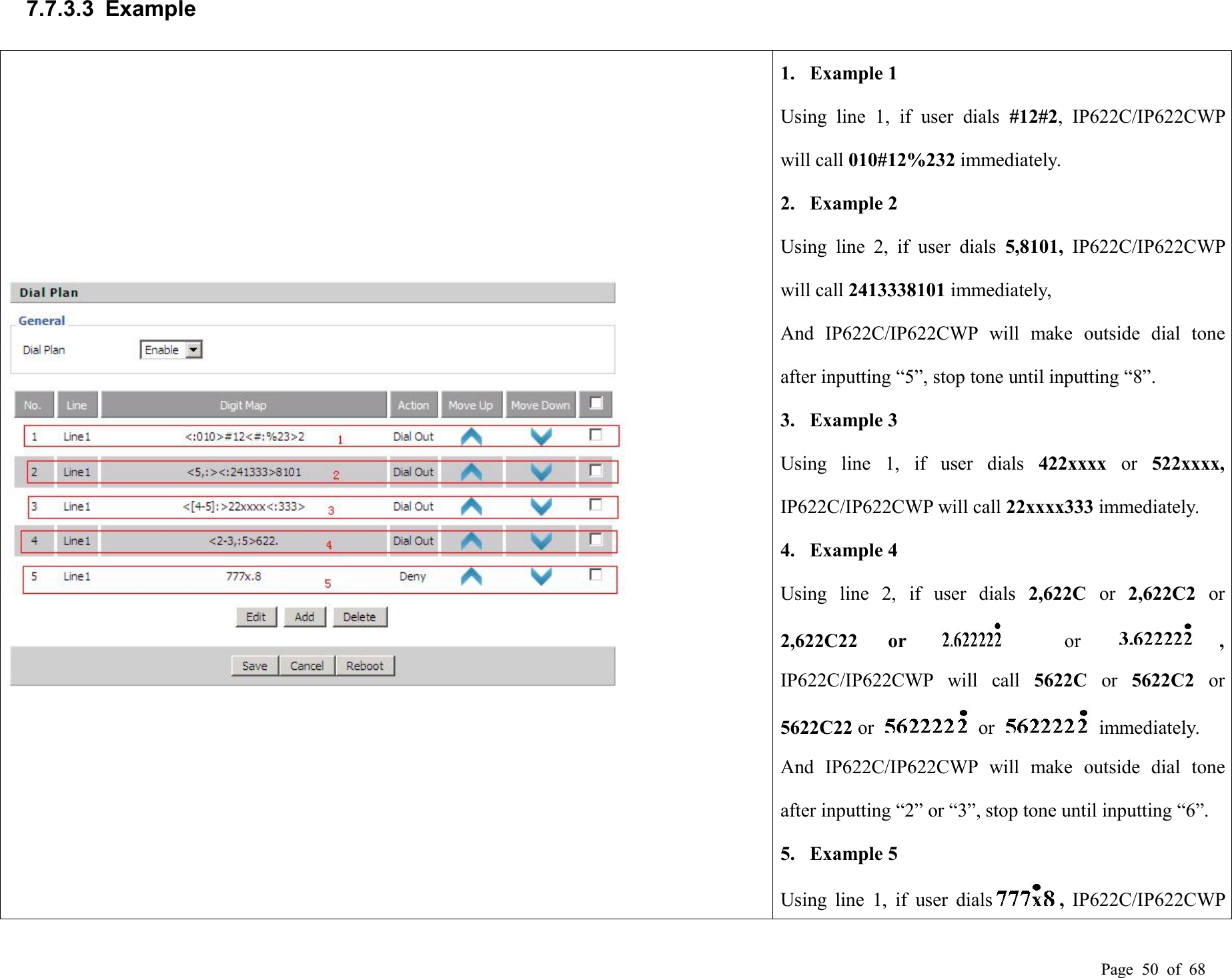 Page 50 of 687.7.3.3 Example1. Example 1Using line 1, if user dials #12#2, IP622C/IP622CWPwill call 010#12%232 immediately.2. Example 2Using line 2, if user dials 5,8101, IP622C/IP622CWPwill call 2413338101 immediately,And IP622C/IP622CWP will make outside dial toneafter inputting “5”, stop tone until inputting “8”.3. Example 3Using line 1, if user dials 422xxxx or 522xxxx,IP622C/IP622CWP will call 22xxxx333 immediately.4. Example 4Using line 2, if user dials 2,622C or 2,622C2 or2,622C22 or or ,IP622C/IP622CWP will call 5622C or 5622C2 or5622C22 or or immediately.And IP622C/IP622CWP will make outside dial toneafter inputting “2” or “3”, stop tone until inputting “6”.5. Example 5Using line 1, if user dials ,IP622C/IP622CWP