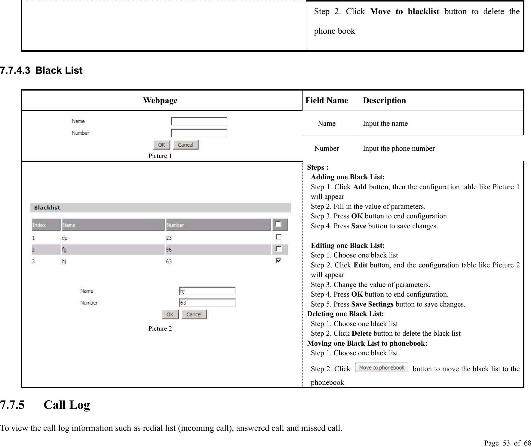 Page 53 of 68Step 2. Click Move to blacklist button to delete thephone book7.7.4.3 Black ListWebpageField NameDescriptionPicture 1NameInput the nameNumberInput the phone numberPicture 2Steps :Adding one Black List:Step 1. Click Add button, then the configuration table like Picture 1will appearStep 2. Fill in the value of parameters.Step 3. Press OK button to end configuration.Step 4. Press Save button to save changes.Editing one Black List:Step 1. Choose one black listStep 2. Click Edit button, and the configuration table like Picture 2will appearStep 3. Change the value of parameters.Step 4. Press OK button to end configuration.Step 5. Press Save Settings button to save changes.Deleting one Black List:Step 1. Choose one black listStep 2. Click Delete button to delete the black listMoving one Black List to phonebook:Step 1. Choose one black listStep 2. Click button to move the black list to thephonebook7.7.5 Call LogTo view the call log information such as redial list (incoming call), answered call and missed call.