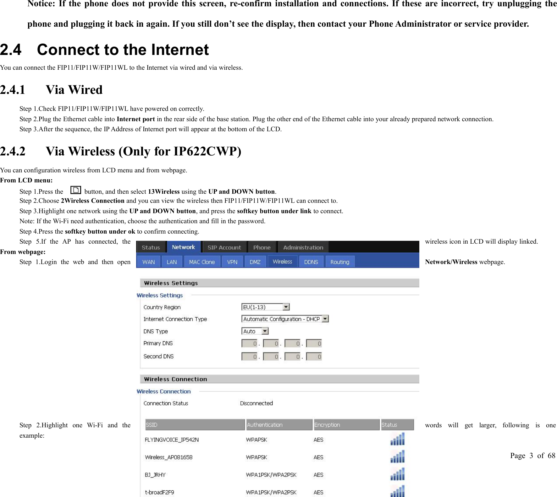 Page 3of 68Notice: If the phone does not provide this screen, re-confirm installation and connections. If these are incorrect, try unplugging thephone and plugging it back in again. If you still don’t see the display, then contact your Phone Administrator or service provider.2.4 Connect to the InternetYou can connect the FIP11/FIP11W/FIP11WL to the Internet via wired and via wireless.2.4.1 Via WiredStep 1.Check FIP11/FIP11W/FIP11WL have powered on correctly.Step 2.Plug the Ethernet cable into Internet port in the rear side of the base station. Plug the other end of the Ethernet cable into your already prepared network connection.Step 3.After the sequence, the IP Address of Internet port will appear at the bottom of the LCD.2.4.2 Via Wireless (Only for IP622CWP)You can configuration wireless from LCD menu and from webpage.From LCD menu:Step 1.Press the button, and then select 13Wireless using the UP and DOWN button.Step 2.Choose 2Wireless Connection and you can view the wireless then FIP11/FIP11W/FIP11WL can connect to.Step 3.Highlight one network using the UP and DOWN button, and press the softkey button under link to connect.Note: If the Wi-Fi need authentication, choose the authentication and fill in the password.Step 4.Press the softkey button under ok to confirm connecting.Step 5.If the AP has connected, thewireless icon in LCD will display linked.From webpage:Step 1.Login the web and then openNetwork/Wireless webpage.Step 2.Highlight one Wi-Fi and thewords will get larger, following is oneexample: