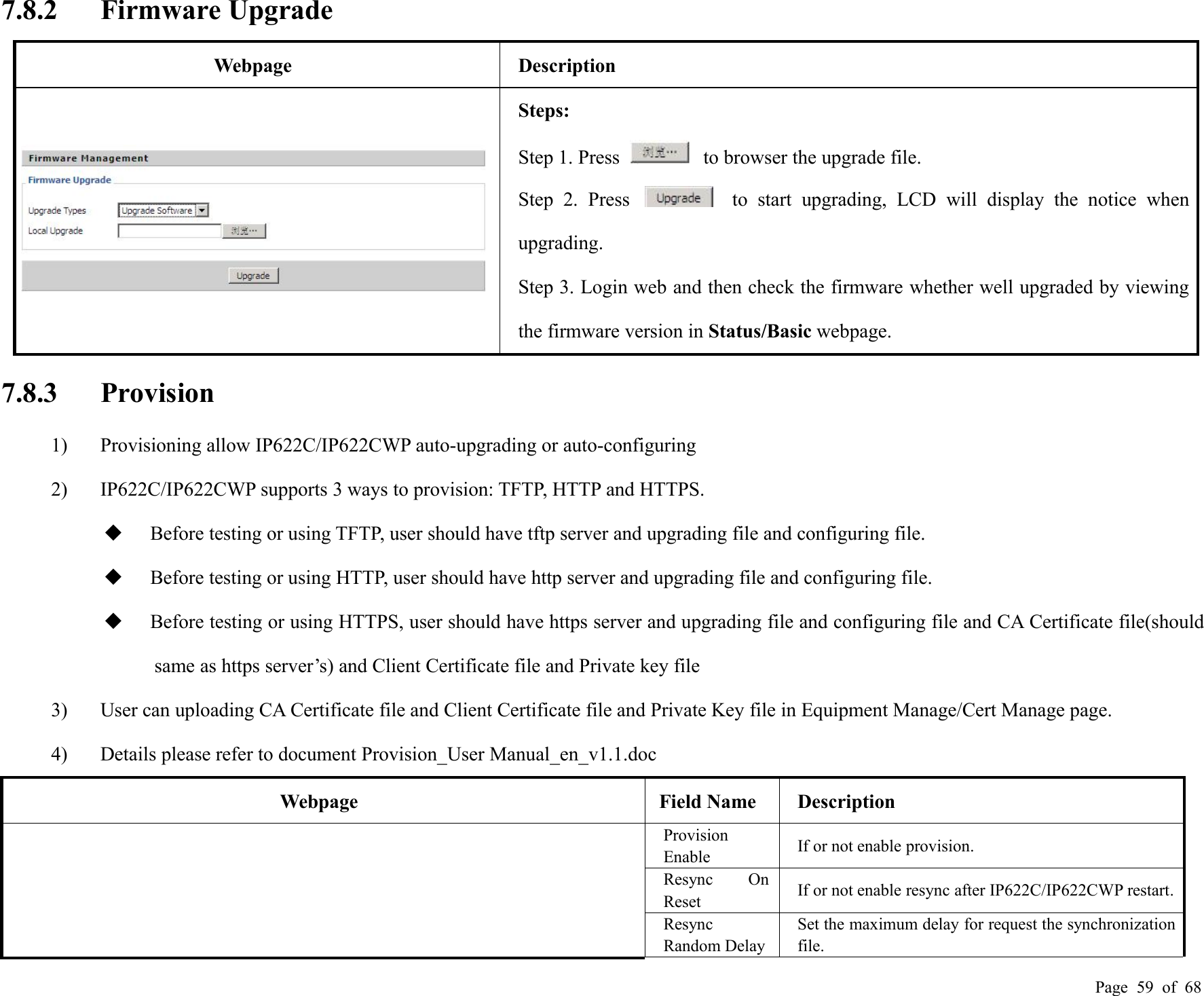 Page 59 of 687.8.2 Firmware UpgradeWebpageDescriptionSteps:Step 1. Press to browser the upgrade file.Step 2. Press to start upgrading, LCD will display the notice whenupgrading.Step 3. Login web and then check the firmware whether well upgraded by viewingthe firmware version in Status/Basic webpage.7.8.3 Provision1) Provisioning allow IP622C/IP622CWP auto-upgrading or auto-configuring2) IP622C/IP622CWP supports 3 ways to provision: TFTP, HTTP and HTTPS.Before testing or using TFTP, user should have tftp server and upgrading file and configuring file.Before testing or using HTTP, user should have http server and upgrading file and configuring file.Before testing or using HTTPS, user should have https server and upgrading file and configuring file and CA Certificate file(shouldsame as https server’s) and Client Certificate file and Private key file3) User can uploading CA Certificate file and Client Certificate file and Private Key file in Equipment Manage/Cert Manage page.4) Details please refer to document Provision_User Manual_en_v1.1.docWebpageField NameDescriptionProvisionEnableIf or not enable provision.Resync OnResetIf or not enable resync after IP622C/IP622CWP restart.ResyncRandom DelaySet the maximum delay for request the synchronizationfile.