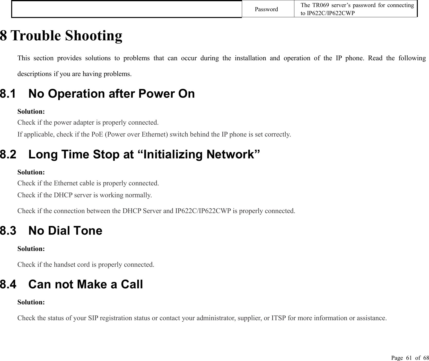 Page 61 of 68PasswordThe TR069 server’s password for connectingto IP622C/IP622CWP8 Trouble ShootingThis section provides solutions to problems that can occur during the installation and operation of the IP phone. Read the followingdescriptions if you are having problems.8.1 No Operation after Power OnSolution:Check if the power adapter is properly connected.If applicable, check if the PoE (Power over Ethernet) switch behind the IP phone is set correctly.8.2 Long Time Stop at “Initializing Network”Solution:Check if the Ethernet cable is properly connected.Check if the DHCP server is working normally.Check if the connection between the DHCP Server and IP622C/IP622CWP is properly connected.8.3 No Dial ToneSolution:Check if the handset cord is properly connected.8.4 Can not Make a CallSolution:Check the status of your SIP registration status or contact your administrator, supplier, or ITSP for more information or assistance.