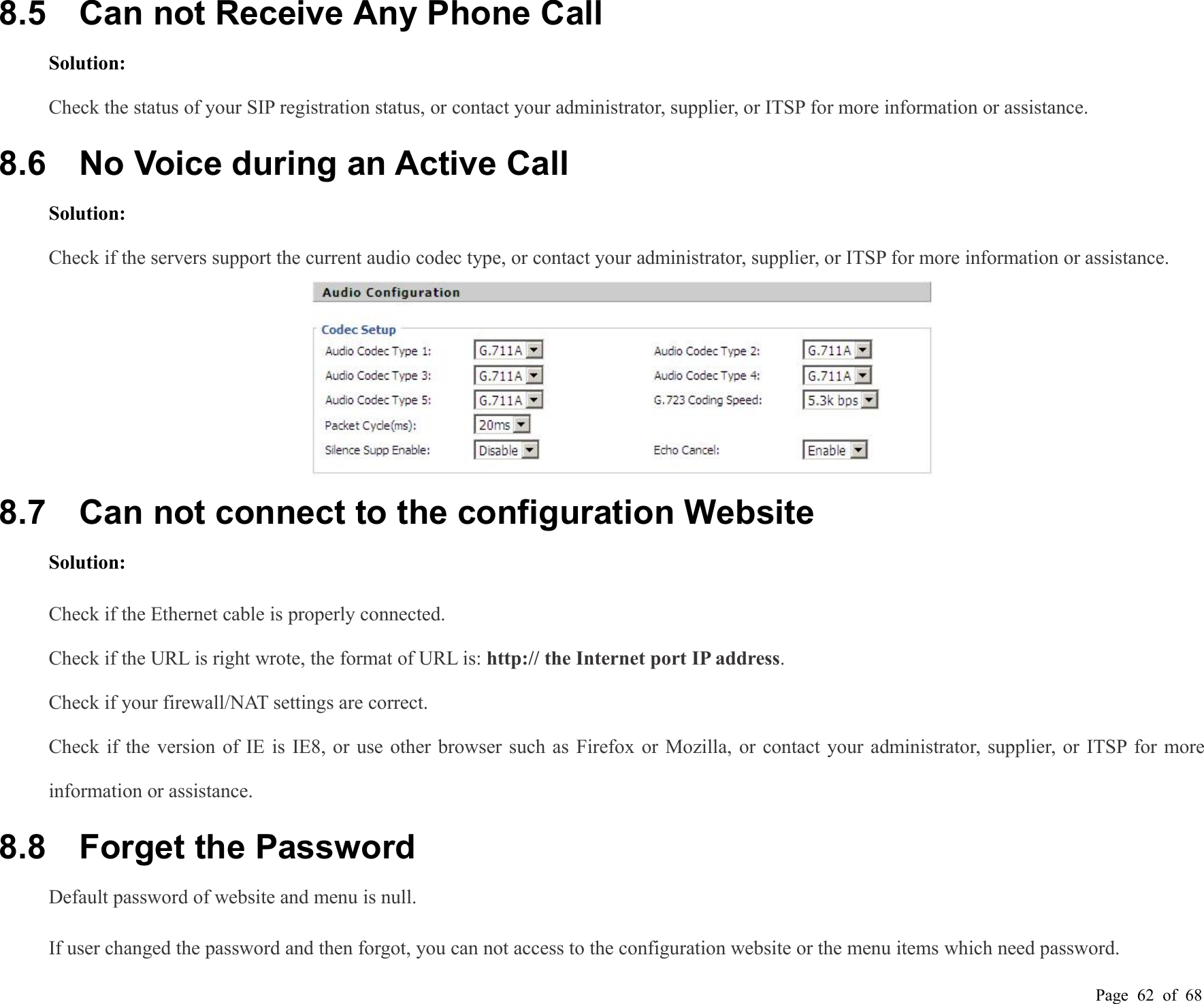 Page 62 of 688.5 Can not Receive Any Phone CallSolution:Check the status of your SIP registration status, or contact your administrator, supplier, or ITSP for more information or assistance.8.6 No Voice during an Active CallSolution:Check if the servers support the current audio codec type, or contact your administrator, supplier, or ITSP for more information or assistance.8.7 Can not connect to the configuration WebsiteSolution:Check if the Ethernet cable is properly connected.Check if the URL is right wrote, the format of URL is: http:// the Internet port IP address.Check if your firewall/NAT settings are correct.Check if the version of IE is IE8, or use other browser such as Firefox or Mozilla, or contact your administrator, supplier, or ITSP for moreinformation or assistance.8.8 Forget the PasswordDefault password of website and menu is null.If user changed the password and then forgot, you can not access to the configuration website or the menu items which need password.