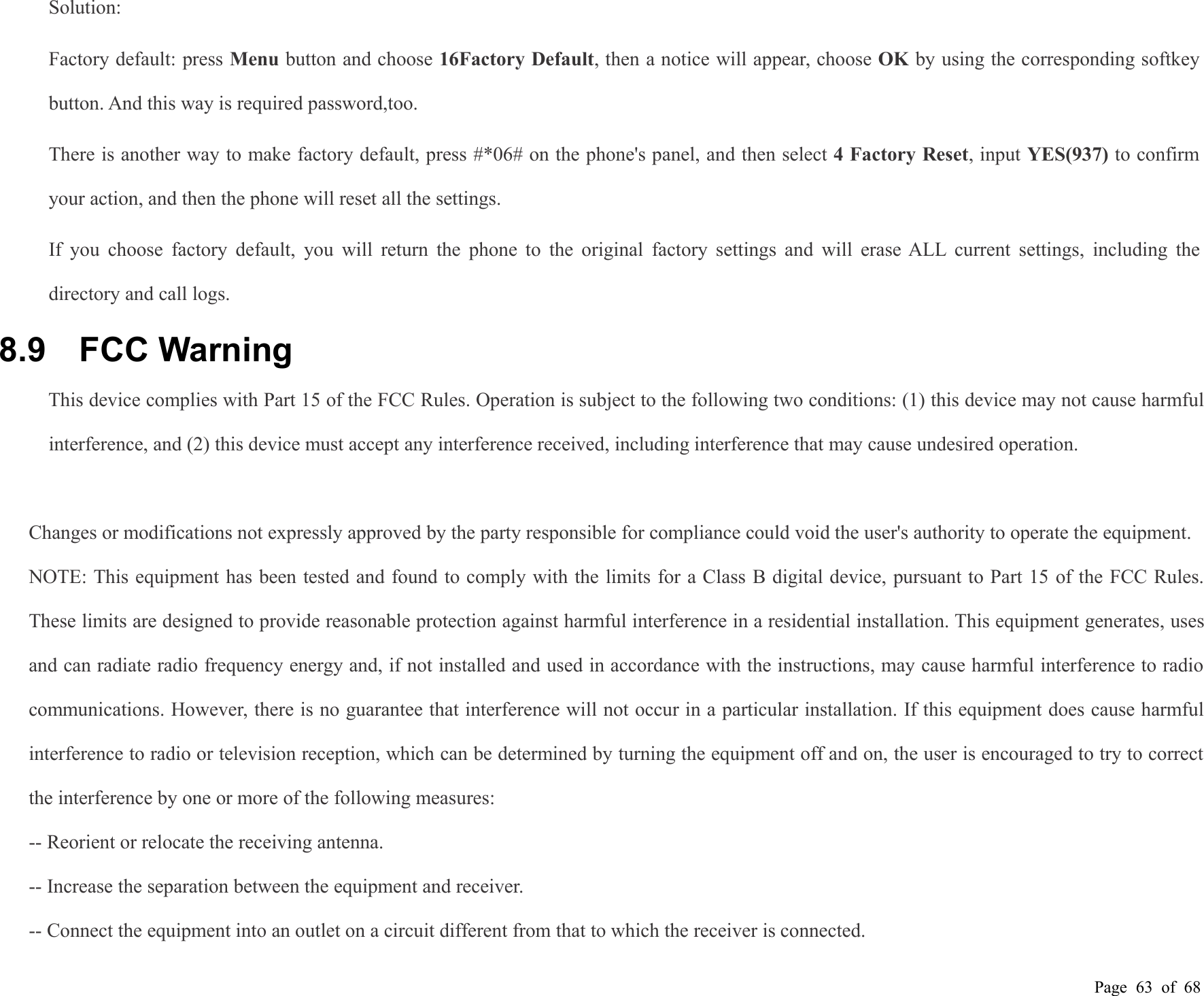 Page 63 of 68Solution:Factory default: press Menu button and choose 16Factory Default, then a notice will appear, choose OK by using the corresponding softkeybutton. And this way is required password,too.There is another way to make factory default, press #*06# on the phone&apos;s panel, and then select 4 Factory Reset, input YES(937) to confirmyour action, and then the phone will reset all the settings.If you choose factory default, you will return the phone to the original factory settings and will erase ALL current settings, including thedirectory and call logs.8.9 FCC WarningThis device complies with Part 15 of the FCC Rules. Operation is subject to the following two conditions: (1) this device may not cause harmfulinterference, and (2) this device must accept any interference received, including interference that may cause undesired operation.Changes or modifications not expressly approved by the party responsible for compliance could void the user&apos;s authority to operate the equipment.NOTE: This equipment has been tested and found to comply with the limits for a Class B digital device, pursuant to Part 15 of the FCC Rules.These limits are designed to provide reasonable protection against harmful interference in a residential installation. This equipment generates, usesand can radiate radio frequency energy and, if not installed and used in accordance with the instructions, may cause harmful interference to radiocommunications. However, there is no guarantee that interference will not occur in a particular installation. If this equipment does cause harmfulinterference to radio or television reception, which can be determined by turning the equipment off and on, the user is encouraged to try to correctthe interference by one or more of the following measures:-- Reorient or relocate the receiving antenna.-- Increase the separation between the equipment and receiver.-- Connect the equipment into an outlet on a circuit different from that to which the receiver is connected.