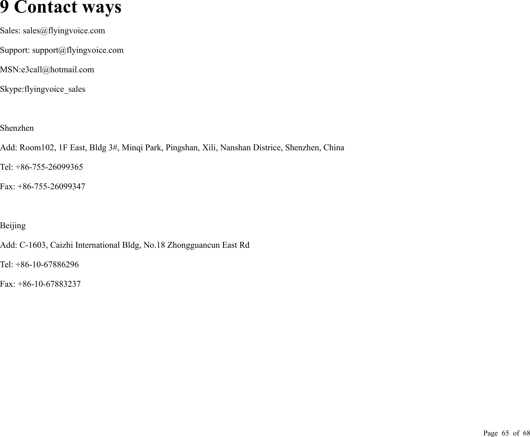 Page 65 of 689 Contact waysSales: sales@flyingvoice.comSupport: support@flyingvoice.comMSN:e3call@hotmail.comSkype:flyingvoice_salesShenzhenAdd: Room102, 1F East, Bldg 3#, Minqi Park, Pingshan, Xili, Nanshan Districe, Shenzhen, ChinaTel: +86-755-26099365Fax: +86-755-26099347BeijingAdd: C-1603, Caizhi International Bldg, No.18 Zhongguancun East RdTel: +86-10-67886296Fax: +86-10-67883237