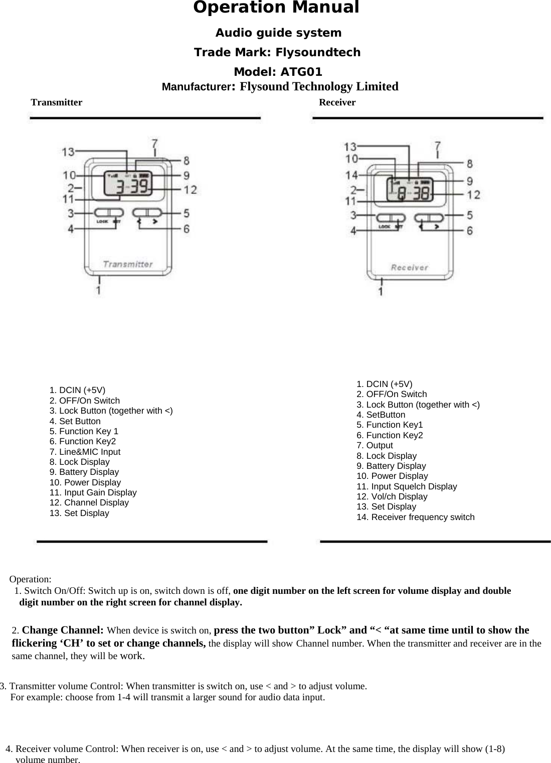  Operation ManualTransmitter Receiver1. DCIN (+5V) 2. OFF/On Switch 3. Lock Button (together with <) 4. Set Button 5. Function Key 1 6. Function Key2 7. Line&amp;MIC Input 8. Lock Display 9. Battery Display 10. Power Display 11. Input Gain Display 12. Channel Display 13. Set Display 1. DCIN (+5V)2. OFF/On Switch 3. Lock Button (together with <) 4. SetButton 5. Function Key1 6. Function Key2 7. Output 8. Lock Display 9. Battery Display 10. Power Display 11. Input Squelch Display 12. Vol/ch Display 13. Set Display 14. Receiver frequency switch Operation:       1. Switch On/Off: Switch up is on, switch down is off, one digit number on the left screen for volume display and double digit number on the right screen for channel display.              2. Change Channel: When device is switch on, press the two button&rdquo; Lock&rdquo; and &ldquo;< &ldquo;at same time until to show the flickering &lsquo;CH&rsquo; to set or change channels, the display will show Channel number. When the transmitter and receiver are in the same channel, they will be work. 3. Transmitter volume Control: When transmitter is switch on, use < and > to adjust volume.   For example: choose from 1-4 will transmit a larger sound for audio data input. 4. Receiver volume Control: When receiver is on, use < and > to adjust volume. At the same time, the display will show (1-8)  volume number. Audio guide system Trade Mark: Flysoundtech Model: ATG01 Manufacturer: Flysound Technology Limited 