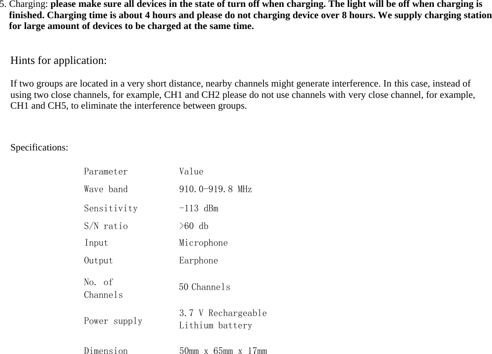  5. Charging: please make sure all devices in the state of turn off when charging. The light will be off when charging is finished. Charging time is about 4 hours and please do not charging device over 8 hours. We supply charging station for large amount of devices to be charged at the same time.Hints for application: If two groups are located in a very short distance, nearby channels might generate interference. In this case, instead of using two close channels, for example, CH1 and CH2 please do not use channels with very close channel, for example, CH1 and CH5, to eliminate the interference between groups.Specifications: Parameter Wave band SensitivityS/N ratio Input Output No. of Channels Value 910.0-919.8 MHz -113 dBm>60 dbMicrophoneEarphone50 Channels 3.7 V RechargeableLithium battery 50mm x 65mm x 17mm Power supplyDimension 