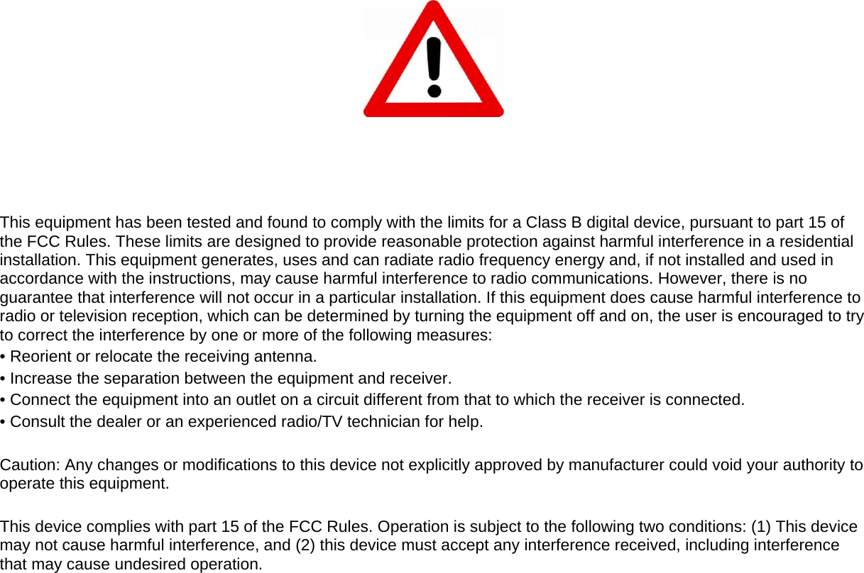             This equipment has been tested and found to comply with the limits for a Class B digital device, pursuant to part 15 of the FCC Rules. These limits are designed to provide reasonable protection against harmful interference in a residential installation. This equipment generates, uses and can radiate radio frequency energy and, if not installed and used in accordance with the instructions, may cause harmful interference to radio communications. However, there is no guarantee that interference will not occur in a particular installation. If this equipment does cause harmful interference to radio or television reception, which can be determined by turning the equipment off and on, the user is encouraged to try to correct the interference by one or more of the following measures: &bull; Reorient or relocate the receiving antenna. &bull; Increase the separation between the equipment and receiver. &bull; Connect the equipment into an outlet on a circuit different from that to which the receiver is connected. &bull; Consult the dealer or an experienced radio/TV technician for help.  Caution: Any changes or modiﬁcations to this device not explicitly approved by manufacturer could void your authority to operate this equipment.  This device complies with part 15 of the FCC Rules. Operation is subject to the following two conditions: (1) This device may not cause harmful interference, and (2) this device must accept any interference received, including interference that may cause undesired operation.  