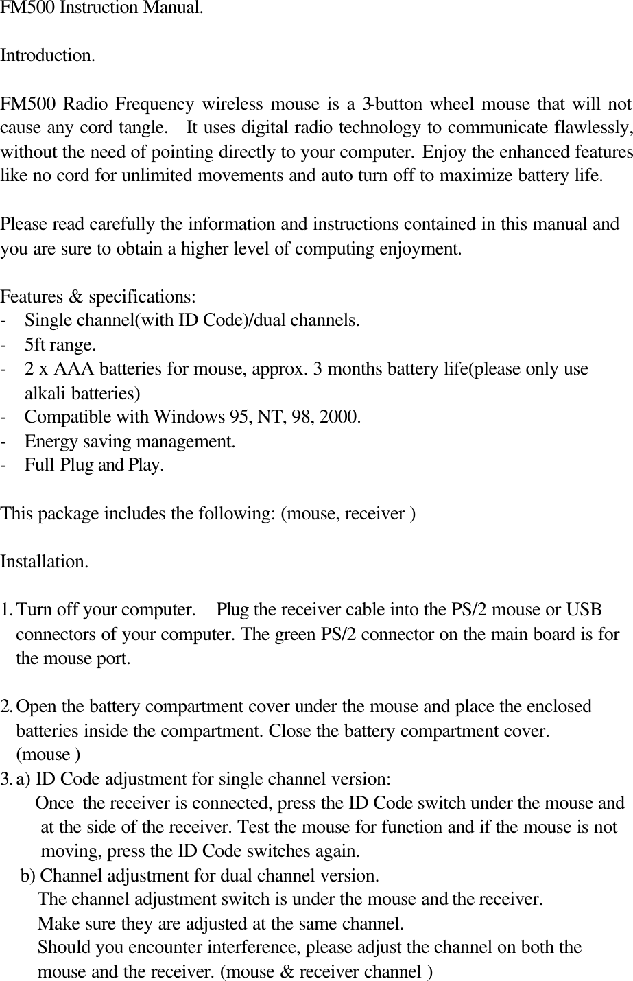 FM500 Instruction Manual.   Introduction.  FM500 Radio Frequency wireless mouse is a 3-button wheel mouse that will not cause any cord tangle.   It uses digital radio technology to communicate flawlessly, without the need of pointing directly to your computer. Enjoy the enhanced features like no cord for unlimited movements and auto turn off to maximize battery life.  Please read carefully the information and instructions contained in this manual and you are sure to obtain a higher level of computing enjoyment.  Features &amp; specifications: - Single channel(with ID Code)/dual channels. - 5ft range. - 2 x AAA batteries for mouse, approx. 3 months battery life(please only use alkali batteries) - Compatible with Windows 95, NT, 98, 2000. - Energy saving management. - Full Plug and Play.  This package includes the following: (mouse, receiver )  Installation.  1. Turn off your computer.  Plug the receiver cable into the PS/2 mouse or USB connectors of your computer. The green PS/2 connector on the main board is for the mouse port.  2. Open the battery compartment cover under the mouse and place the enclosed batteries inside the compartment. Close the battery compartment cover. (mouse ) 3. a) ID Code adjustment for single channel version:     Once the receiver is connected, press the ID Code switch under the mouse and at the side of the receiver. Test the mouse for function and if the mouse is not moving, press the ID Code switches again.   b) Channel adjustment for dual channel version. The channel adjustment switch is under the mouse and the receiver.   Make sure they are adjusted at the same channel.   Should you encounter interference, please adjust the channel on both the mouse and the receiver. (mouse &amp; receiver channel ) 