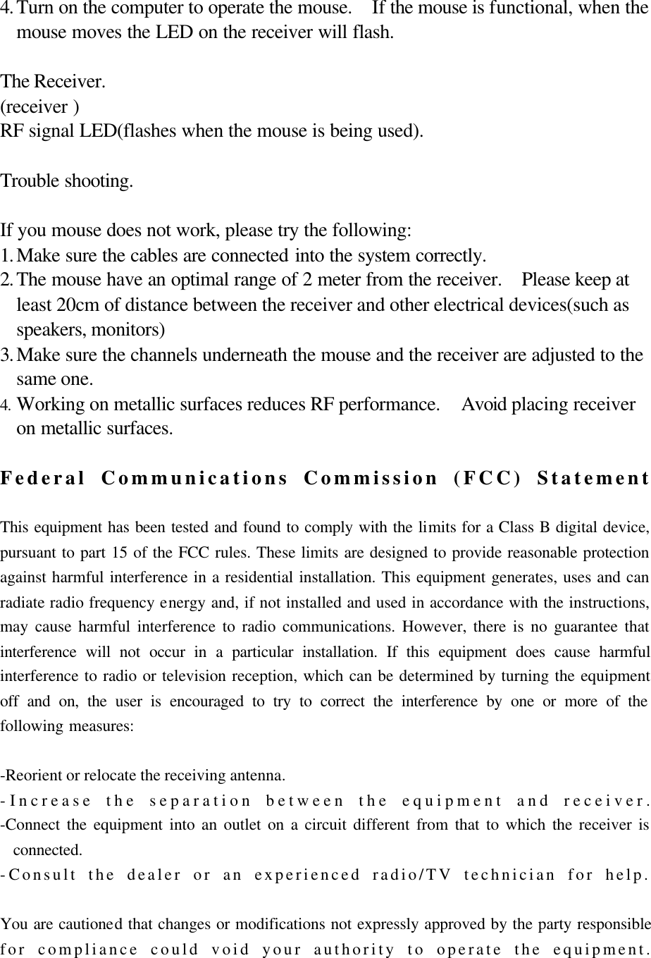   4. Turn on the computer to operate the mouse.  If the mouse is functional, when the mouse moves the LED on the receiver will flash.  The Receiver. (receiver ) RF signal LED(flashes when the mouse is being used).  Trouble shooting.  If you mouse does not work, please try the following: 1. Make sure the cables are connected into the system correctly. 2. The mouse have an optimal range of 2 meter from the receiver.  Please keep at least 20cm of distance between the receiver and other electrical devices(such as speakers, monitors) 3. Make sure the channels underneath the mouse and the receiver are adjusted to the same one. 4. Working on metallic surfaces reduces RF performance.  Avoid placing receiver on metallic surfaces.    Federal Communications Commission (FCC) Statement  This equipment has been tested and found to comply with the limits for a Class B digital device, pursuant to part 15 of the FCC rules. These limits are designed to provide reasonable protection against harmful interference in a residential installation. This equipment generates, uses and can radiate radio frequency energy and, if not installed and used in accordance with the instructions, may cause harmful interference to radio communications. However, there is no guarantee that interference will not occur in a particular installation. If this equipment does cause harmful interference to radio or television reception, which can be determined by turning the equipment off and on, the user is encouraged to try to correct the interference by one or more of the following measures:  -Reorient or relocate the receiving antenna. -Increase the separation between the equipment and receiver. -Connect the equipment into an outlet on a circuit different from that to which the receiver is connected. -Consult the dealer or an experienced radio/TV technician for help.  You are cautioned that changes or modifications not expressly approved by the party responsible for compliance could void your authority to operate the equipment.  