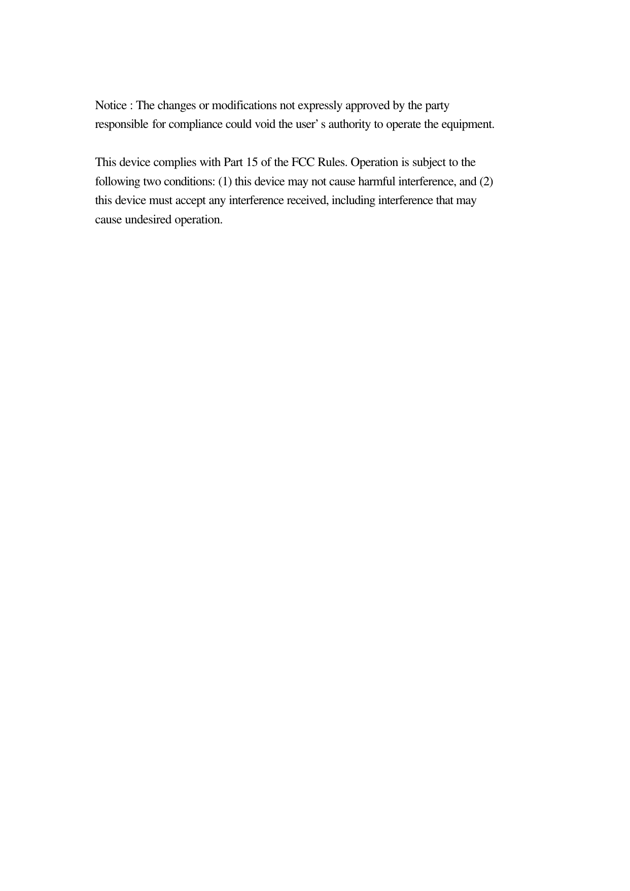  Notice : The changes or modifications not expressly approved by the party responsible for compliance could void the user&rsquo;s authority to operate the equipment.  This device complies with Part 15 of the FCC Rules. Operation is subject to the following two conditions: (1) this device may not cause harmful interference, and (2) this device must accept any interference received, including interference that may cause undesired operation.     