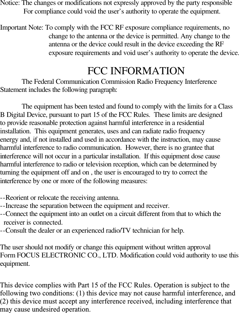  Notice: The changes or modifications not expressly approved by the party responsible              For compliance could void the user&rsquo;s authority to operate the equipment.  Important Note: To comply with the FCC RF exposure compliance requirements, no                            change to the antenna or the device is permitted. Any change to the                            antenna or the device could result in the device exceeding the RF                            exposure requirements and void user&rsquo;s authority to operate the device.  FCC INFORMATION  The Federal Communication Commission Radio Frequency Interference Statement includes the following paragraph:   The equipment has been tested and found to comply with the limits for a Class B Digital Device, pursuant to part 15 of the FCC Rules.  These limits are designed to provide reasonable protection against harmful interference in a residential installation.  This equipment generates, uses and can radiate radio frequency energy and, if not installed and used in accordance with the instruction, may cause harmful interference to radio communication.  However, there is no grantee that interference will not occur in a particular installation.  If this equipment dose cause harmful interference to radio or television reception, which can be determined by  turning the equipment off and on , the user is encouraged to try to correct the  interference by one or more of the following measures:  --Reorient or relocate the receiving antenna. --Increase the separation between the equipment and receiver. --Connect the equipment into an outlet on a circuit different from that to which the    receiver is connected. --Consult the dealer or an experienced radio/TV technician for help.  The user should not modify or change this equipment without written approval Form FOCUS ELECTRONIC CO., LTD. Modification could void authority to use this equipment.   This device complies with Part 15 of the FCC Rules. Operation is subject to the following two conditions: (1) this device may not cause harmful interference, and (2) this device must accept any interference received, including interference that may cause undesired operation.