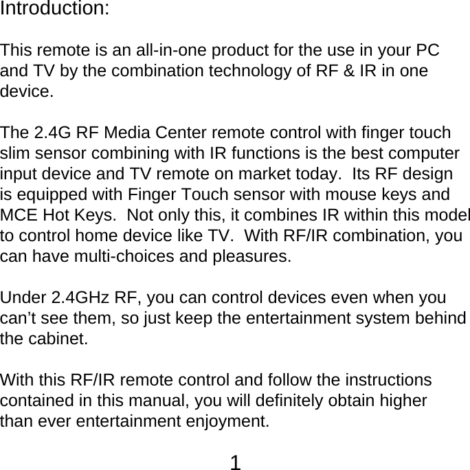 Introduction: This remote is an all-in-one product for the use in your PC and TV by the combination technology of RF &amp; IR in one device.The 2.4G RF Media Center remote control with finger touch slim sensor combining with IR functions is the best computerinput device and TV remote on market today.  Its RF design is equipped with Finger Touch sensor with mouse keys and MCE Hot Keys.  Not only this, it combines IR within this model to control home device like TV.  With RF/IR combination, you can have multi-choices and pleasures.  Under 2.4GHz RF, you can control devices even when you can&rsquo;t see them, so just keep the entertainment system behind the cabinet.  With this RF/IR remote control and follow the instructions contained in this manual, you will definitely obtain higher than ever entertainment enjoyment. 1