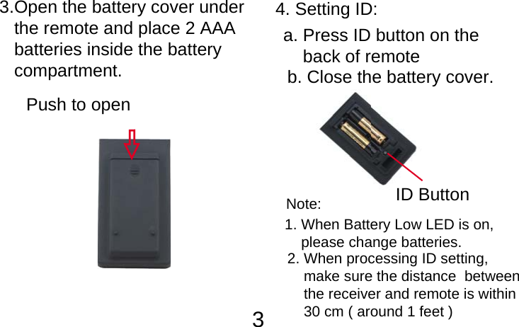          33.Open the battery cover under    the remote and place 2 AAA    batteries inside the battery    compartment.Push to openID Button4. Setting ID:a. Press ID button on the     back of remote b. Close the battery cover.2. When processing ID setting,     make sure the distance  between     the receiver and remote is within     30 cm ( around 1 feet )1. When Battery Low LED is on,     please change batteries.Note: