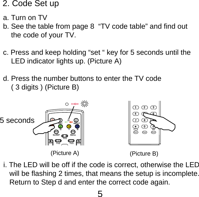 52. Code Set up       a. Turn on TV    b. See the table from page 8  &ldquo;TV code table&rdquo; and find out         the code of your TV.    c. Press and keep holding &ldquo;set &ldquo; key for 5 seconds until the         LED indicator lights up. (Picture A)    d. Press the number buttons to enter the TV code         ( 3 digits ) (Picture B)SETSETINPUTSLEEP MenuTV1TV3TV2MCEGuideRGYB5 seconds123876450Num9#EnterClear*100(Picture A) (Picture B)i. The LED will be off if the code is correct, otherwise the LED    will be flashing 2 times, that means the setup is incomplete.     Return to Step d and enter the correct code again.