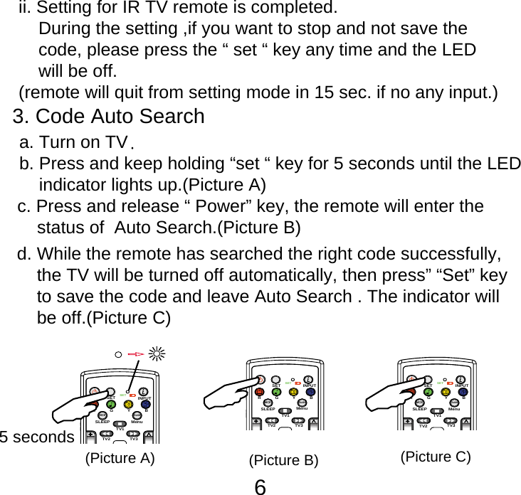 63. Code Auto Search       c. Press and release &ldquo; Power&rdquo; key, the remote will enter the     status of  Auto Search.(Picture B) d. While the remote has searched the right code successfully,     the TV will be turned off automatically, then press&rdquo; &ldquo;Set&rdquo; key     to save the code and leave Auto Search . The indicator will     be off.(Picture C)ii. Setting for IR TV remote is completed.     During the setting ,if you want to stop and not save the     code, please press the &ldquo; set &ldquo; key any time and the LED     will be off.(remote will quit from setting mode in 15 sec. if no any input.)   b. Press and keep holding &ldquo;set &ldquo; key for 5 seconds until the LED       indicator lights up.(Picture A) a. Turn on TV.SETSETINPUTSLEEP MenuTV1TV3TV2MCEGuideRGYB5 seconds(Picture A)SETSETINPUTSLEEP MenuTV1TV3TV2MCEGuideRGYB(Picture B)SETSETINPUTSLEEP MenuTV1TV3TV2MCEGuideRGYB(Picture C)