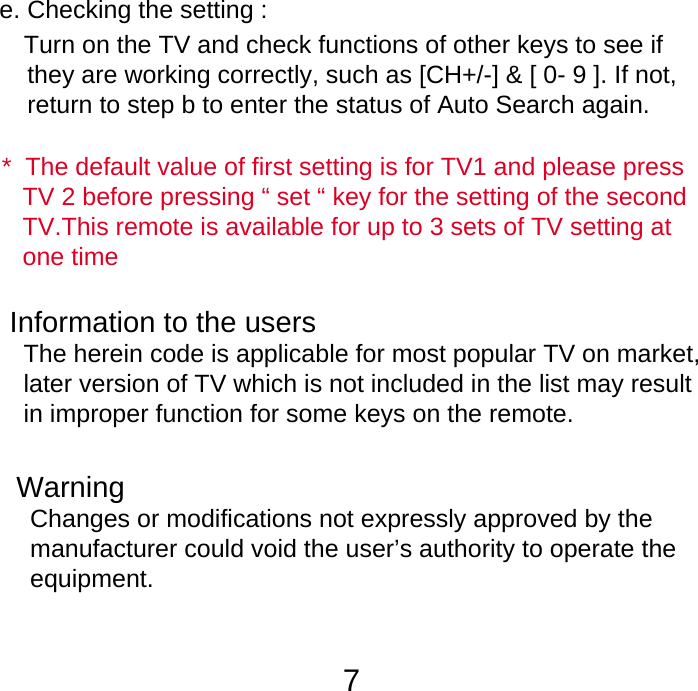 7Information to the users  The herein code is applicable for most popular TV on market,   later version of TV which is not included in the list may result   in improper function for some keys on the remote.e. Checking the setting :   Turn on the TV and check functions of other keys to see if     they are working correctly, such as [CH+/-] &amp; [ 0- 9 ]. If not,     return to step b to enter the status of Auto Search again.   *  The default value of first setting is for TV1 and please press    TV 2 before pressing &ldquo; set &ldquo; key for the setting of the second    TV.This remote is available for up to 3 sets of TV setting at    one timeWarning  Changes or modifications not expressly approved by the   manufacturer could void the user&rsquo;s authority to operate the  equipment.