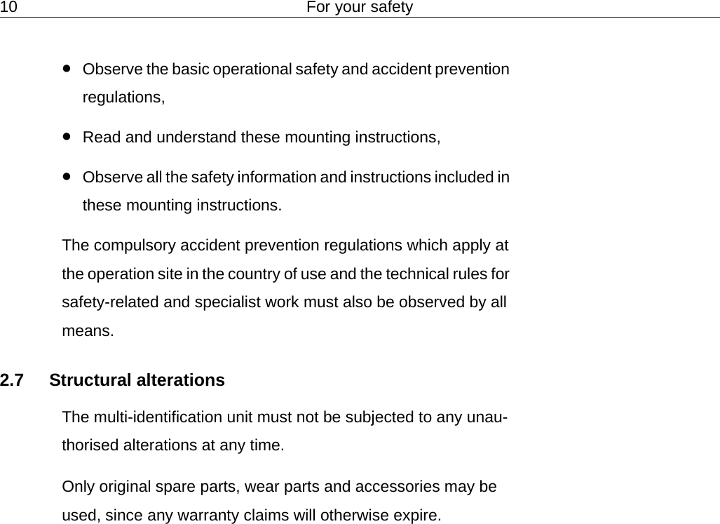 10 For your safety&bull;Observe the basic operational safety and accident prevention regulations,&bull;Read and understand these mounting instructions,&bull;Observe all the safety information and instructions included in these mounting instructions.The compulsory accident prevention regulations which apply at the operation site in the country of use and the technical rules for safety-related and specialist work must also be observed by all means.2.7 Structural alterationsThe multi-identification unit must not be subjected to any unau-thorised alterations at any time.Only original spare parts, wear parts and accessories may be used, since any warranty claims will otherwise expire.