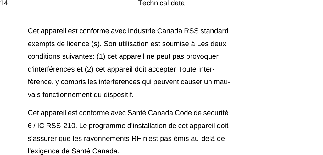14 Technical dataCet appareil est conforme avec Industrie Canada RSS standard exempts de licence (s). Son utilisation est soumise &agrave; Les deux conditions suivantes: (1) cet appareil ne peut pas provoquer d'interf&eacute;rences et (2) cet appareil doit accepter Toute inter-f&eacute;rence, y compris les interferences qui peuvent causer un mau-vais fonctionnement du dispositif. Cet appareil est conforme avec Sant&eacute; Canada Code de s&eacute;curit&eacute; 6 / IC RSS-210. Le programme d'installation de cet appareil doit s'assurer que les rayonnements RF n'est pas &eacute;mis au-del&agrave; de l'exigence de Sant&eacute; Canada. 