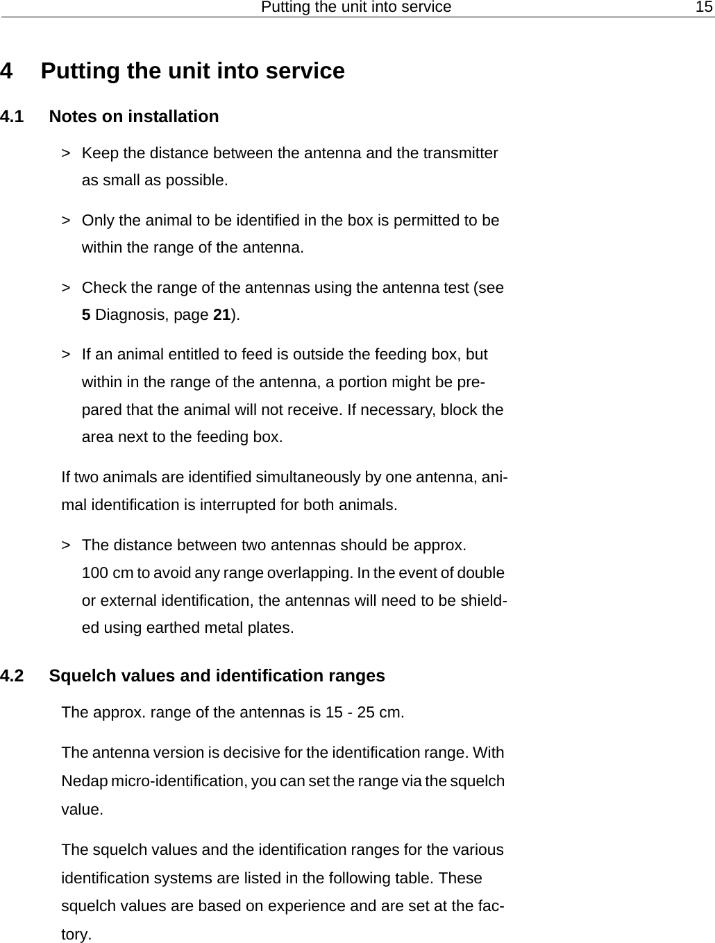 Putting the unit into service 154 Putting the unit into service4.1 Notes on installation> Keep the distance between the antenna and the transmitter as small as possible.> Only the animal to be identified in the box is permitted to be within the range of the antenna.> Check the range of the antennas using the antenna test (see 5 Diagnosis, page 21).> If an animal entitled to feed is outside the feeding box, but within in the range of the antenna, a portion might be pre-pared that the animal will not receive. If necessary, block the area next to the feeding box. If two animals are identified simultaneously by one antenna, ani-mal identification is interrupted for both animals.> The distance between two antennas should be approx. 100 cm to avoid any range overlapping. In the event of double or external identification, the antennas will need to be shield-ed using earthed metal plates.4.2 Squelch values and identification rangesThe approx. range of the antennas is 15 - 25 cm. The antenna version is decisive for the identification range. With Nedap micro-identification, you can set the range via the squelch value.The squelch values and the identification ranges for the various identification systems are listed in the following table. These squelch values are based on experience and are set at the fac-tory.