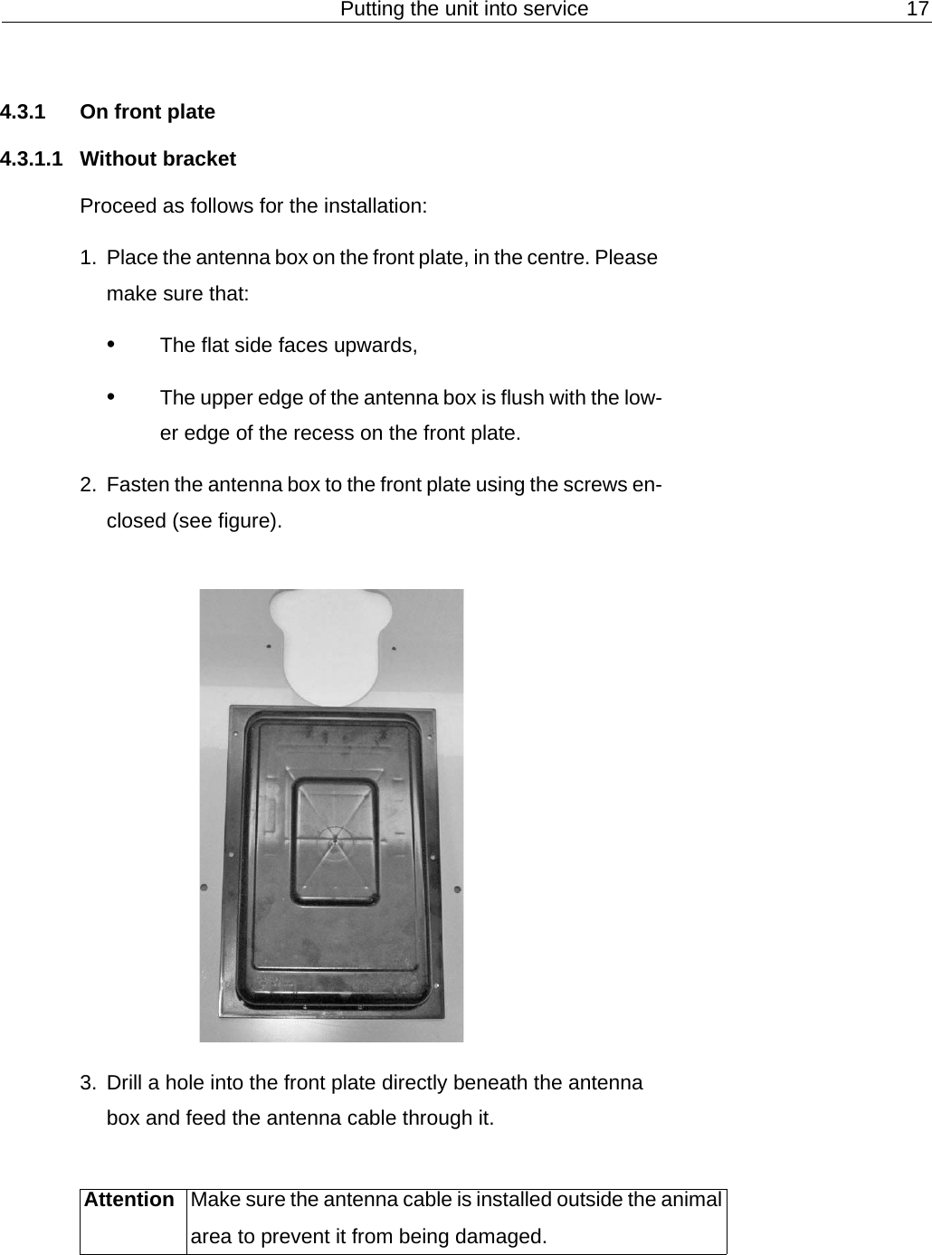 Putting the unit into service 174.3.1 On front plate4.3.1.1 Without bracketProceed as follows for the installation:1. Place the antenna box on the front plate, in the centre. Please make sure that:&bull;The flat side faces upwards,&bull;The upper edge of the antenna box is flush with the low-er edge of the recess on the front plate.2. Fasten the antenna box to the front plate using the screws en-closed (see figure).3. Drill a hole into the front plate directly beneath the antenna box and feed the antenna cable through it.Attention Make sure the antenna cable is installed outside the animal area to prevent it from being damaged.