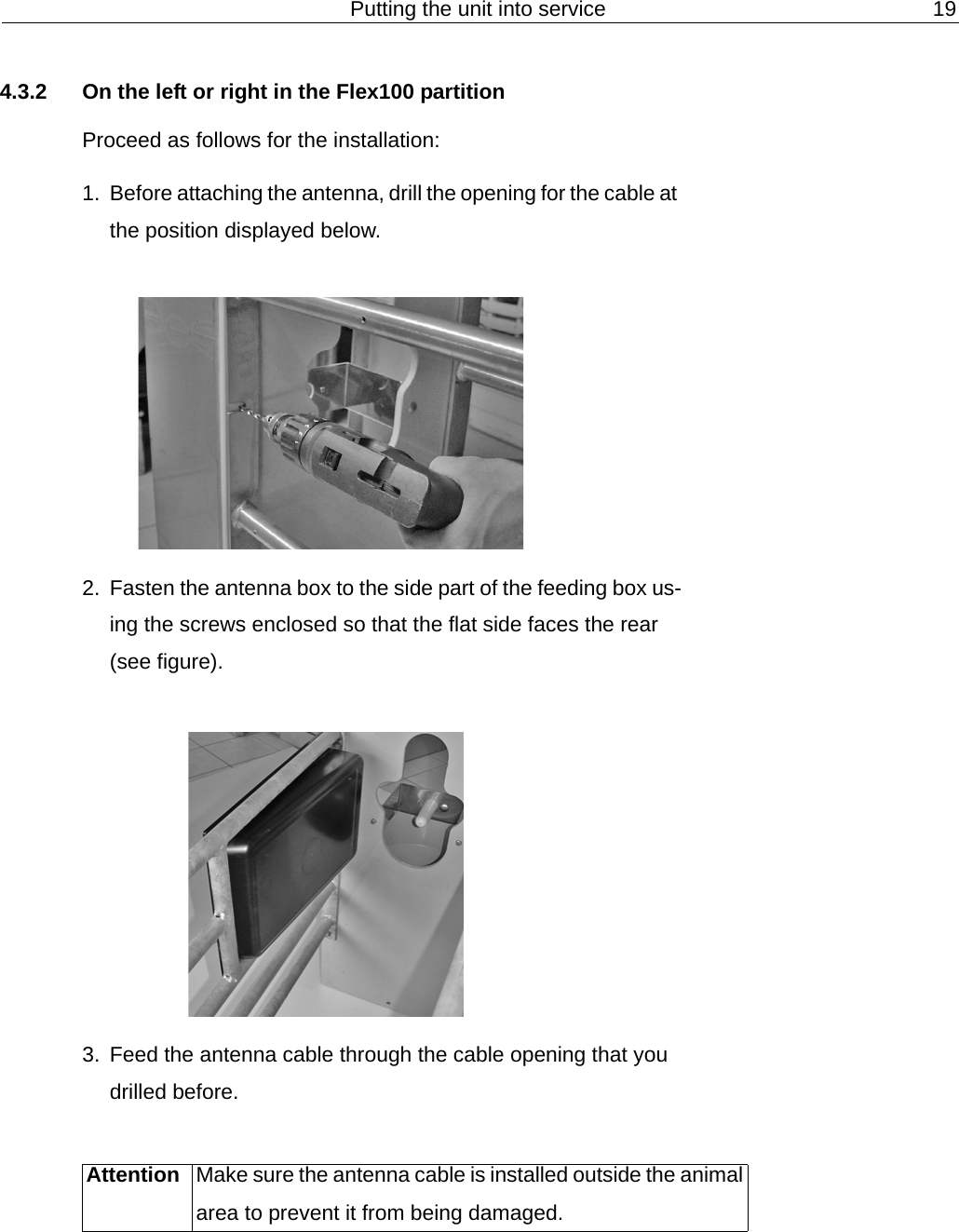 Putting the unit into service 194.3.2 On the left or right in the Flex100 partitionProceed as follows for the installation:1. Before attaching the antenna, drill the opening for the cable at the position displayed below.2. Fasten the antenna box to the side part of the feeding box us-ing the screws enclosed so that the flat side faces the rear (see figure).3. Feed the antenna cable through the cable opening that you drilled before.Attention Make sure the antenna cable is installed outside the animal area to prevent it from being damaged.
