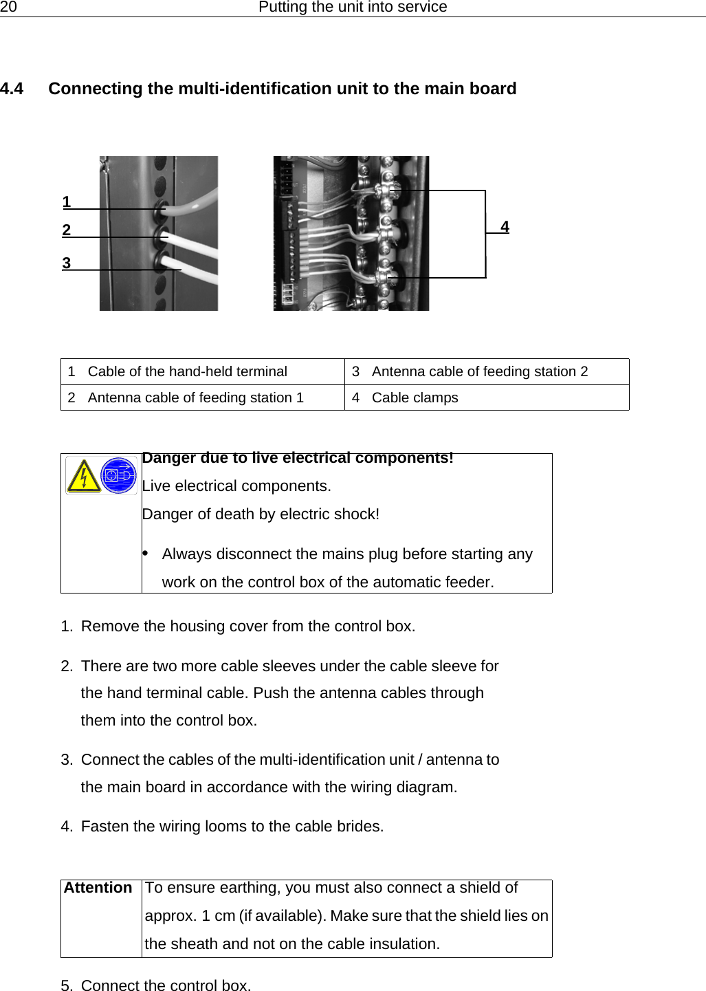 20 Putting the unit into service4.4 Connecting the multi-identification unit to the main board1. Remove the housing cover from the control box.2. There are two more cable sleeves under the cable sleeve for the hand terminal cable. Push the antenna cables through them into the control box.3. Connect the cables of the multi-identification unit / antenna to the main board in accordance with the wiring diagram.4. Fasten the wiring looms to the cable brides.5. Connect the control box.41321 Cable of the hand-held terminal 3 Antenna cable of feeding station 22 Antenna cable of feeding station 1 4 Cable clampsDanger due to live electrical components!Live electrical components.Danger of death by electric shock!&bull;Always disconnect the mains plug before starting any work on the control box of the automatic feeder.Attention To ensure earthing, you must also connect a shield of approx. 1 cm (if available). Make sure that the shield lies on the sheath and not on the cable insulation.