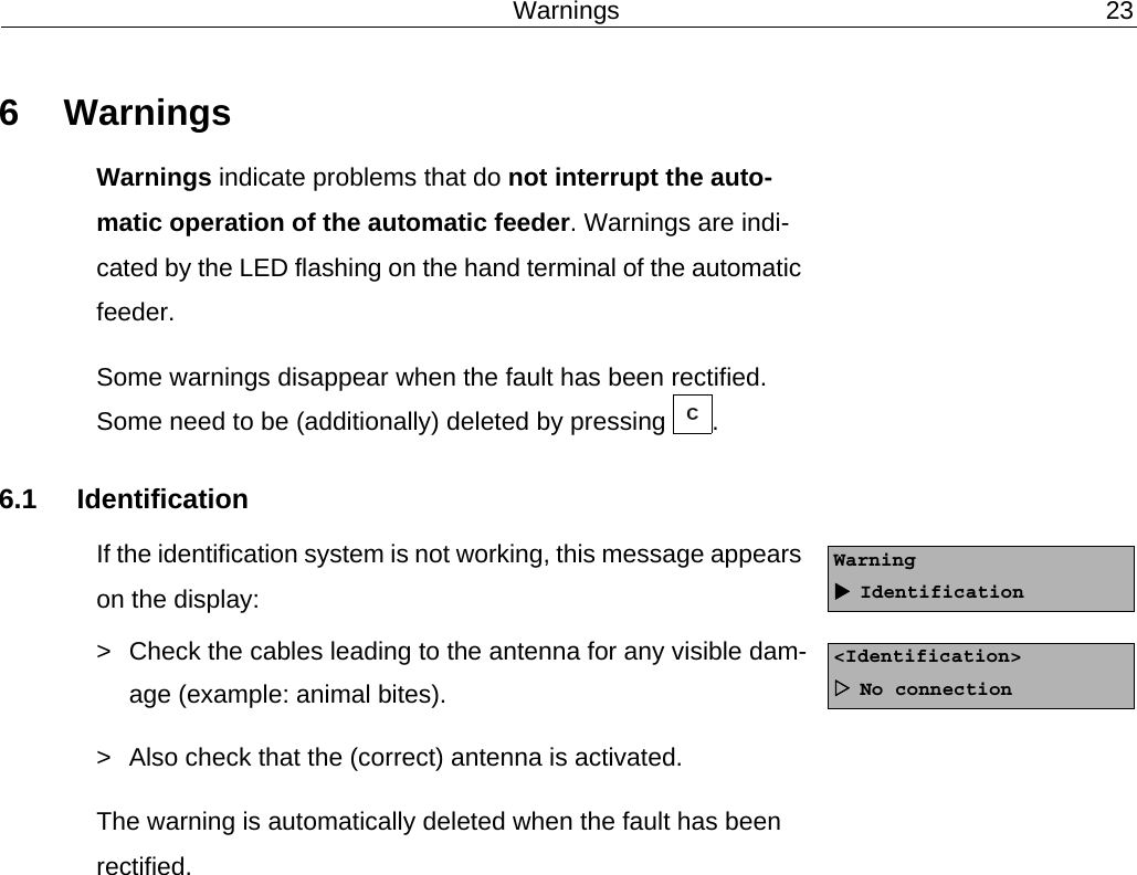 Warnings 236 WarningsWarnings indicate problems that do not interrupt the auto-matic operation of the automatic feeder. Warnings are indi-cated by the LED flashing on the hand terminal of the automatic feeder.Some warnings disappear when the fault has been rectified. Some need to be (additionally) deleted by pressing  .6.1 IdentificationIf the identification system is not working, this message appears on the display:> Check the cables leading to the antenna for any visible dam-age (example: animal bites).> Also check that the (correct) antenna is activated.The warning is automatically deleted when the fault has been rectified.WarningIdentification<Identification>No connection