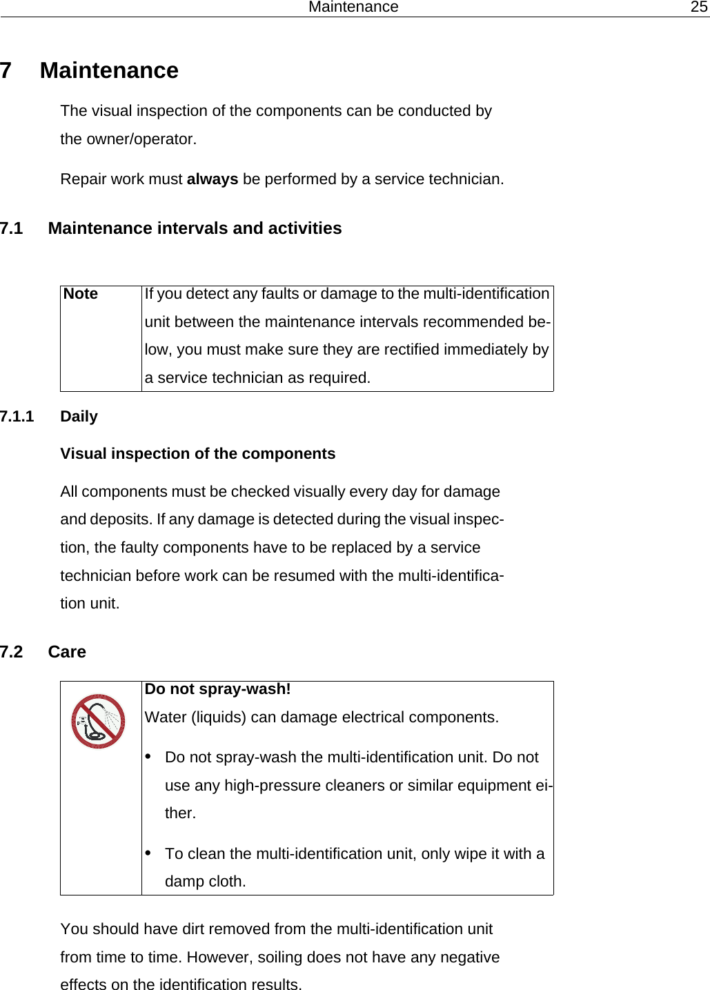 Maintenance 257 MaintenanceThe visual inspection of the components can be conducted by the owner/operator.Repair work must always be performed by a service technician.7.1 Maintenance intervals and activities7.1.1 DailyVisual inspection of the componentsAll components must be checked visually every day for damage and deposits. If any damage is detected during the visual inspec-tion, the faulty components have to be replaced by a service technician before work can be resumed with the multi-identifica-tion unit.7.2 CareYou should have dirt removed from the multi-identification unit from time to time. However, soiling does not have any negative effects on the identification results.Note If you detect any faults or damage to the multi-identification unit between the maintenance intervals recommended be-low, you must make sure they are rectified immediately by a service technician as required.Do not spray-wash!Water (liquids) can damage electrical components.&bull;Do not spray-wash the multi-identification unit. Do not use any high-pressure cleaners or similar equipment ei-ther.&bull;To clean the multi-identification unit, only wipe it with a damp cloth.