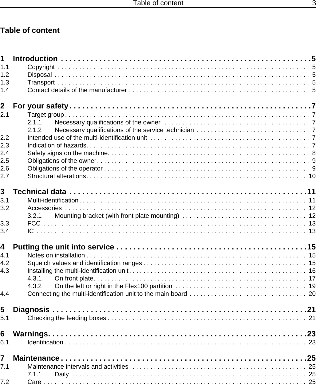 Table of content 3Table of content1  Introduction . . . . . . . . . . . . . . . . . . . . . . . . . . . . . . . . . . . . . . . . . . . . . . . . . . . . . . . . . . .51.1  Copyright  . . . . . . . . . . . . . . . . . . . . . . . . . . . . . . . . . . . . . . . . . . . . . . . . . . . . . . . . . . . . . . . . . . . . . . .  51.2  Disposal . . . . . . . . . . . . . . . . . . . . . . . . . . . . . . . . . . . . . . . . . . . . . . . . . . . . . . . . . . . . . . . . . . . . . . . .  51.3  Transport  . . . . . . . . . . . . . . . . . . . . . . . . . . . . . . . . . . . . . . . . . . . . . . . . . . . . . . . . . . . . . . . . . . . . . . .  51.4  Contact details of the manufacturer . . . . . . . . . . . . . . . . . . . . . . . . . . . . . . . . . . . . . . . . . . . . . . . . . . .  52  For your safety. . . . . . . . . . . . . . . . . . . . . . . . . . . . . . . . . . . . . . . . . . . . . . . . . . . . . . . . .72.1  Target group . . . . . . . . . . . . . . . . . . . . . . . . . . . . . . . . . . . . . . . . . . . . . . . . . . . . . . . . . . . . . . . . . . . . .  72.1.1  Necessary qualifications of the owner. . . . . . . . . . . . . . . . . . . . . . . . . . . . . . . . . . . . . . . . . .  72.1.2  Necessary qualifications of the service technician  . . . . . . . . . . . . . . . . . . . . . . . . . . . . . . . .  72.2  Intended use of the multi-identification unit  . . . . . . . . . . . . . . . . . . . . . . . . . . . . . . . . . . . . . . . . . . . . .  72.3  Indication of hazards. . . . . . . . . . . . . . . . . . . . . . . . . . . . . . . . . . . . . . . . . . . . . . . . . . . . . . . . . . . . . . .  72.4  Safety signs on the machine. . . . . . . . . . . . . . . . . . . . . . . . . . . . . . . . . . . . . . . . . . . . . . . . . . . . . . . . .  82.5  Obligations of the owner. . . . . . . . . . . . . . . . . . . . . . . . . . . . . . . . . . . . . . . . . . . . . . . . . . . . . . . . . . . .  92.6  Obligations of the operator . . . . . . . . . . . . . . . . . . . . . . . . . . . . . . . . . . . . . . . . . . . . . . . . . . . . . . . . . .  92.7  Structural alterations. . . . . . . . . . . . . . . . . . . . . . . . . . . . . . . . . . . . . . . . . . . . . . . . . . . . . . . . . . . . . .  103  Technical data . . . . . . . . . . . . . . . . . . . . . . . . . . . . . . . . . . . . . . . . . . . . . . . . . . . . . . . .113.1  Multi-identification. . . . . . . . . . . . . . . . . . . . . . . . . . . . . . . . . . . . . . . . . . . . . . . . . . . . . . . . . . . . . . . .  113.2  Accessories  . . . . . . . . . . . . . . . . . . . . . . . . . . . . . . . . . . . . . . . . . . . . . . . . . . . . . . . . . . . . . . . . . . . .  123.2.1  Mounting bracket (with front plate mounting)  . . . . . . . . . . . . . . . . . . . . . . . . . . . . . . . . . . .  123.3  FCC  . . . . . . . . . . . . . . . . . . . . . . . . . . . . . . . . . . . . . . . . . . . . . . . . . . . . . . . . . . . . . . . . . . . . . . . . . .  133.4  IC  . . . . . . . . . . . . . . . . . . . . . . . . . . . . . . . . . . . . . . . . . . . . . . . . . . . . . . . . . . . . . . . . . . . . . . . . . . . .  134  Putting the unit into service . . . . . . . . . . . . . . . . . . . . . . . . . . . . . . . . . . . . . . . . . . . . .154.1  Notes on installation . . . . . . . . . . . . . . . . . . . . . . . . . . . . . . . . . . . . . . . . . . . . . . . . . . . . . . . . . . . . . .  154.2  Squelch values and identification ranges . . . . . . . . . . . . . . . . . . . . . . . . . . . . . . . . . . . . . . . . . . . . . .  154.3  Installing the multi-identification unit. . . . . . . . . . . . . . . . . . . . . . . . . . . . . . . . . . . . . . . . . . . . . . . . . .  164.3.1  On front plate. . . . . . . . . . . . . . . . . . . . . . . . . . . . . . . . . . . . . . . . . . . . . . . . . . . . . . . . . . . .  174.3.2  On the left or right in the Flex100 partition  . . . . . . . . . . . . . . . . . . . . . . . . . . . . . . . . . . . . .  194.4  Connecting the multi-identification unit to the main board . . . . . . . . . . . . . . . . . . . . . . . . . . . . . . . . .  205  Diagnosis . . . . . . . . . . . . . . . . . . . . . . . . . . . . . . . . . . . . . . . . . . . . . . . . . . . . . . . . . . . .215.1  Checking the feeding boxes . . . . . . . . . . . . . . . . . . . . . . . . . . . . . . . . . . . . . . . . . . . . . . . . . . . . . . . .  216  Warnings. . . . . . . . . . . . . . . . . . . . . . . . . . . . . . . . . . . . . . . . . . . . . . . . . . . . . . . . . . . . .236.1  Identification . . . . . . . . . . . . . . . . . . . . . . . . . . . . . . . . . . . . . . . . . . . . . . . . . . . . . . . . . . . . . . . . . . . .  237  Maintenance . . . . . . . . . . . . . . . . . . . . . . . . . . . . . . . . . . . . . . . . . . . . . . . . . . . . . . . . . .257.1  Maintenance intervals and activities. . . . . . . . . . . . . . . . . . . . . . . . . . . . . . . . . . . . . . . . . . . . . . . . . .  257.1.1  Daily  . . . . . . . . . . . . . . . . . . . . . . . . . . . . . . . . . . . . . . . . . . . . . . . . . . . . . . . . . . . . . . . . . .  257.2  Care . . . . . . . . . . . . . . . . . . . . . . . . . . . . . . . . . . . . . . . . . . . . . . . . . . . . . . . . . . . . . . . . . . . . . . . . . .  25