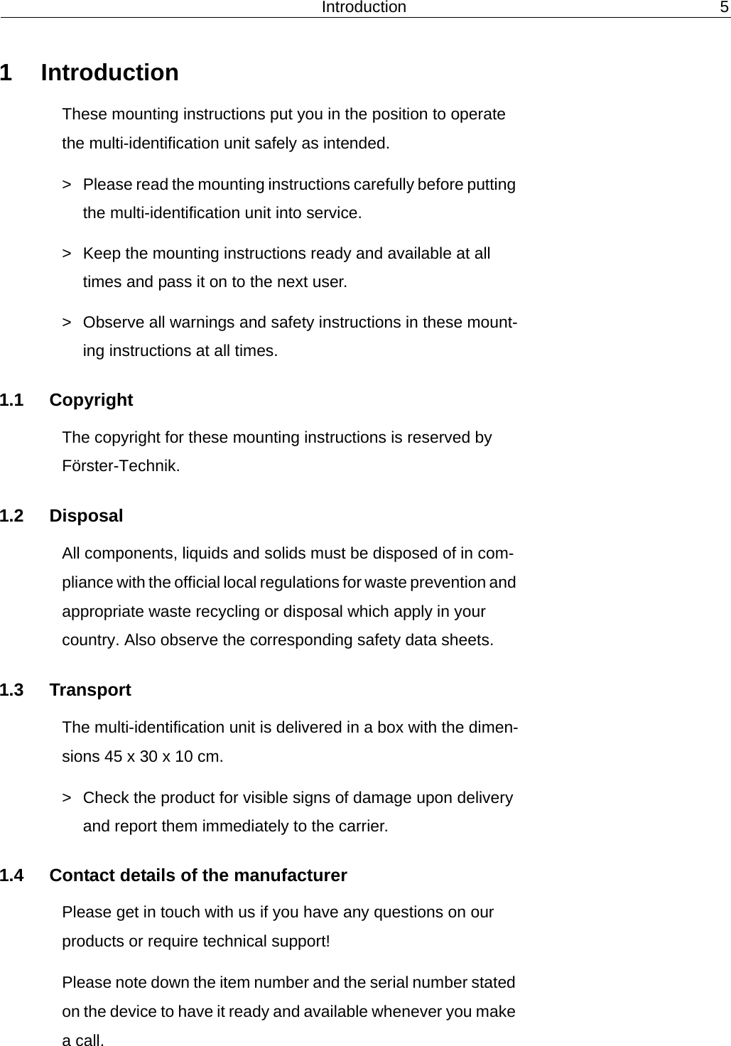 Introduction 51 IntroductionThese mounting instructions put you in the position to operate the multi-identification unit safely as intended.> Please read the mounting instructions carefully before putting the multi-identification unit into service.> Keep the mounting instructions ready and available at all times and pass it on to the next user.> Observe all warnings and safety instructions in these mount-ing instructions at all times.1.1 CopyrightThe copyright for these mounting instructions is reserved by F&ouml;rster-Technik.1.2 DisposalAll components, liquids and solids must be disposed of in com-pliance with the official local regulations for waste prevention and appropriate waste recycling or disposal which apply in your country. Also observe the corresponding safety data sheets.1.3 TransportThe multi-identification unit is delivered in a box with the dimen-sions 45 x 30 x 10 cm.> Check the product for visible signs of damage upon delivery and report them immediately to the carrier.1.4 Contact details of the manufacturerPlease get in touch with us if you have any questions on our products or require technical support!Please note down the item number and the serial number stated on the device to have it ready and available whenever you make a call.