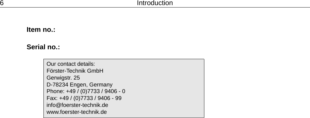 6 IntroductionItem no.:Serial no.:Our contact details:F&ouml;rster-Technik GmbHGerwigstr. 25D-78234 Engen, GermanyPhone: +49 / (0)7733 / 9406 - 0Fax: +49 / (0)7733 / 9406 - 99info@foerster-technik.dewww.foerster-technik.de