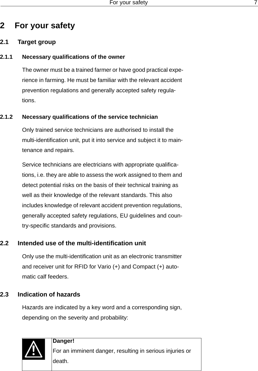 For your safety 72 For your safety2.1 Target group2.1.1 Necessary qualifications of the ownerThe owner must be a trained farmer or have good practical expe-rience in farming. He must be familiar with the relevant accident prevention regulations and generally accepted safety regula-tions.2.1.2 Necessary qualifications of the service technicianOnly trained service technicians are authorised to install the multi-identification unit, put it into service and subject it to main-tenance and repairs.Service technicians are electricians with appropriate qualifica-tions, i.e. they are able to assess the work assigned to them and detect potential risks on the basis of their technical training as well as their knowledge of the relevant standards. This also includes knowledge of relevant accident prevention regulations, generally accepted safety regulations, EU guidelines and coun-try-specific standards and provisions.2.2 Intended use of the multi-identification unitOnly use the multi-identification unit as an electronic transmitter and receiver unit for RFID for Vario (+) and Compact (+) auto-matic calf feeders.2.3 Indication of hazardsHazards are indicated by a key word and a corresponding sign, depending on the severity and probability:Danger!For an imminent danger, resulting in serious injuries or death.