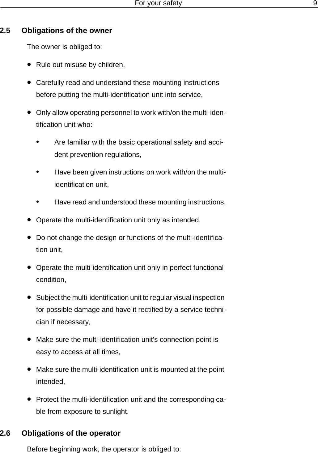 For your safety 92.5 Obligations of the ownerThe owner is obliged to:&bull;Rule out misuse by children,&bull;Carefully read and understand these mounting instructions before putting the multi-identification unit into service, &bull;Only allow operating personnel to work with/on the multi-iden-tification unit who:&bull;Are familiar with the basic operational safety and acci-dent prevention regulations,&bull;Have been given instructions on work with/on the multi-identification unit,&bull;Have read and understood these mounting instructions,&bull;Operate the multi-identification unit only as intended,&bull;Do not change the design or functions of the multi-identifica-tion unit,&bull;Operate the multi-identification unit only in perfect functional condition,&bull;Subject the multi-identification unit to regular visual inspection for possible damage and have it rectified by a service techni-cian if necessary,&bull;Make sure the multi-identification unit's connection point is easy to access at all times,&bull;Make sure the multi-identification unit is mounted at the point intended,&bull;Protect the multi-identification unit and the corresponding ca-ble from exposure to sunlight.2.6 Obligations of the operatorBefore beginning work, the operator is obliged to: