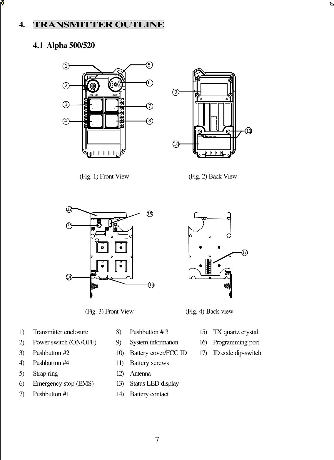  7 4. TRANSMITTER OUTLINE              4.1 Alpha 500/520            (Fig. 1) Front View                       (Fig. 2) Back View          (Fig. 3) Front View          (Fig. 4) Back view  1) Transmitter enclosure    8) Pushbutton # 3      15) TX quartz crystal 2) Power switch (ON/OFF)    9) System information    16) Programming port 3) Pushbutton #2    10) Battery cover/FCC ID 17) ID code dip-switch   4) Pushbutton #4     11) Battery screws       5) Strap ring     12) Antenna       6) Emergency stop (EMS)    13) Status LED display         7) Pushbutton #1    14) Battery contact       1234567891011ON  OFF STOP121314151617