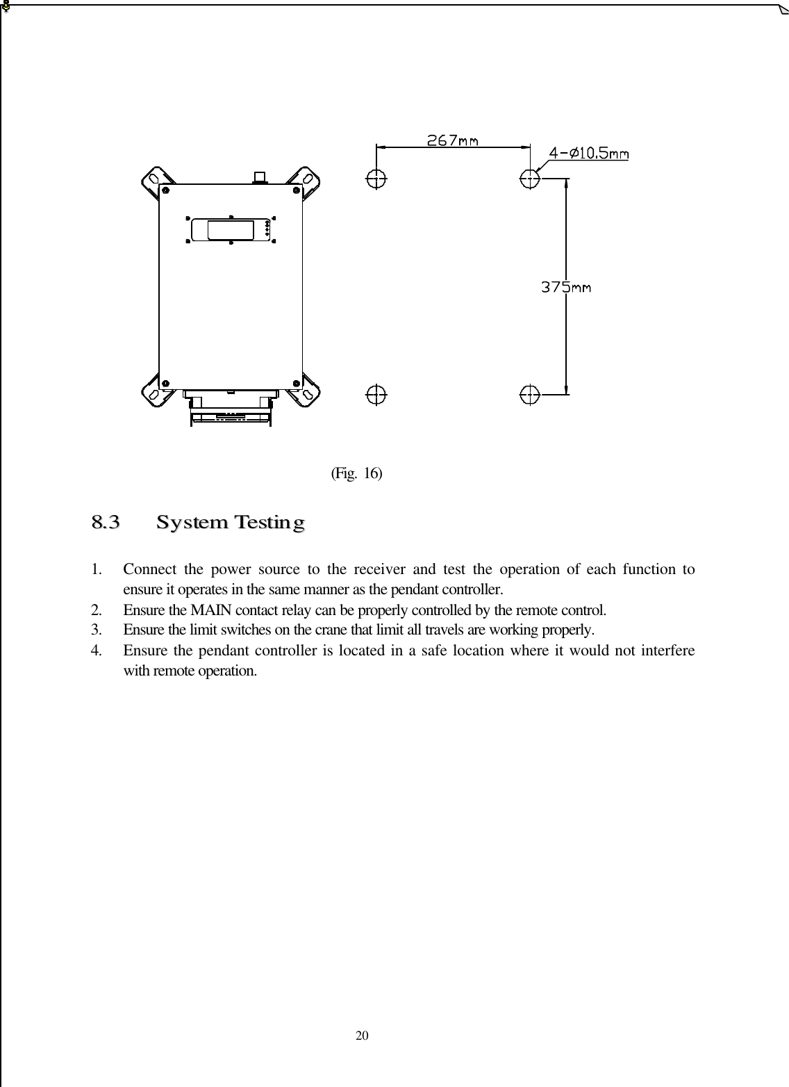   20                            (Fig. 16)  88..33  SSyysstteemm  TTeessttiinngg   1. Connect the power source to the receiver and test the operation of each function to ensure it operates in the same manner as the pendant controller. 2. Ensure the MAIN contact relay can be properly controlled by the remote control. 3. Ensure the limit switches on the crane that limit all travels are working properly.  4. Ensure the pendant controller is located in a safe location where it would not interfere with remote operation.               
