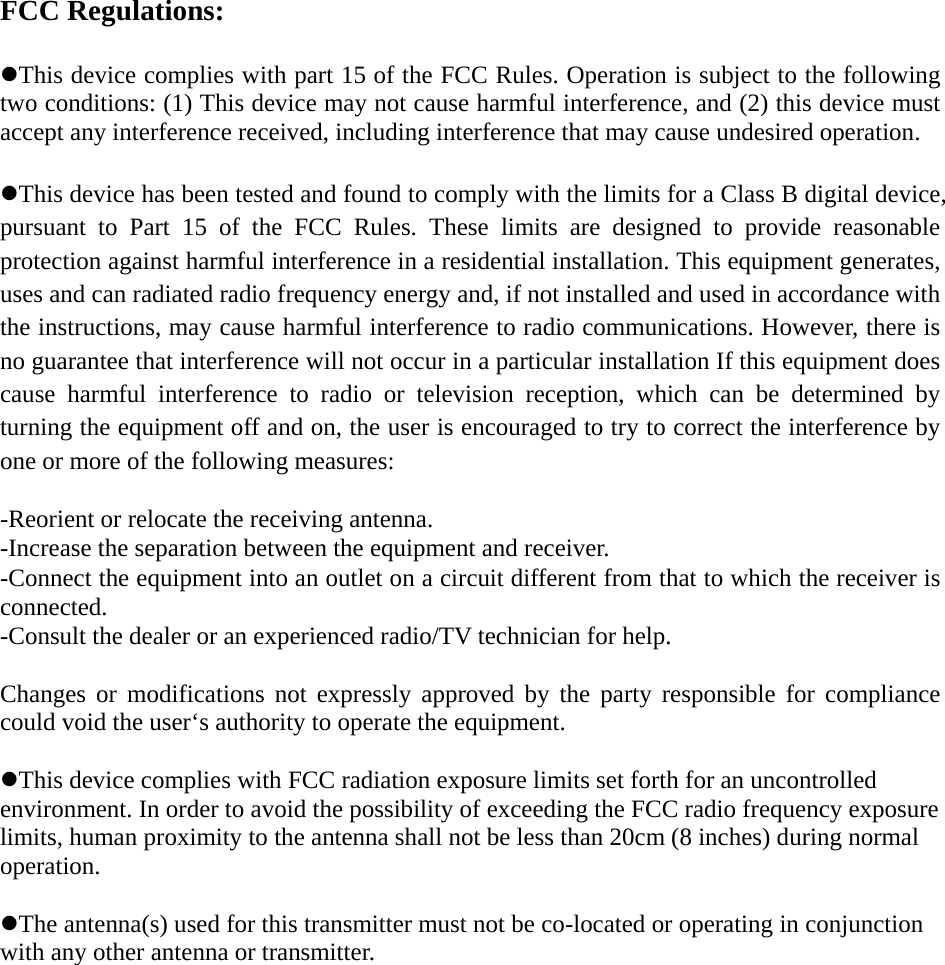 FCC Regulations:  zThis device complies with part 15 of the FCC Rules. Operation is subject to the following two conditions: (1) This device may not cause harmful interference, and (2) this device must accept any interference received, including interference that may cause undesired operation.  zThis device has been tested and found to comply with the limits for a Class B digital device, pursuant to Part 15 of the FCC Rules. These limits are designed to provide reasonable protection against harmful interference in a residential installation. This equipment generates, uses and can radiated radio frequency energy and, if not installed and used in accordance with the instructions, may cause harmful interference to radio communications. However, there is no guarantee that interference will not occur in a particular installation If this equipment does cause harmful interference to radio or television reception, which can be determined by turning the equipment off and on, the user is encouraged to try to correct the interference by one or more of the following measures:  -Reorient or relocate the receiving antenna. -Increase the separation between the equipment and receiver. -Connect the equipment into an outlet on a circuit different from that to which the receiver is connected. -Consult the dealer or an experienced radio/TV technician for help.  Changes or modifications not expressly approved by the party responsible for compliance could void the user‘s authority to operate the equipment.  zThis device complies with FCC radiation exposure limits set forth for an uncontrolled environment. In order to avoid the possibility of exceeding the FCC radio frequency exposure limits, human proximity to the antenna shall not be less than 20cm (8 inches) during normal operation.  zThe antenna(s) used for this transmitter must not be co-located or operating in conjunction with any other antenna or transmitter.  